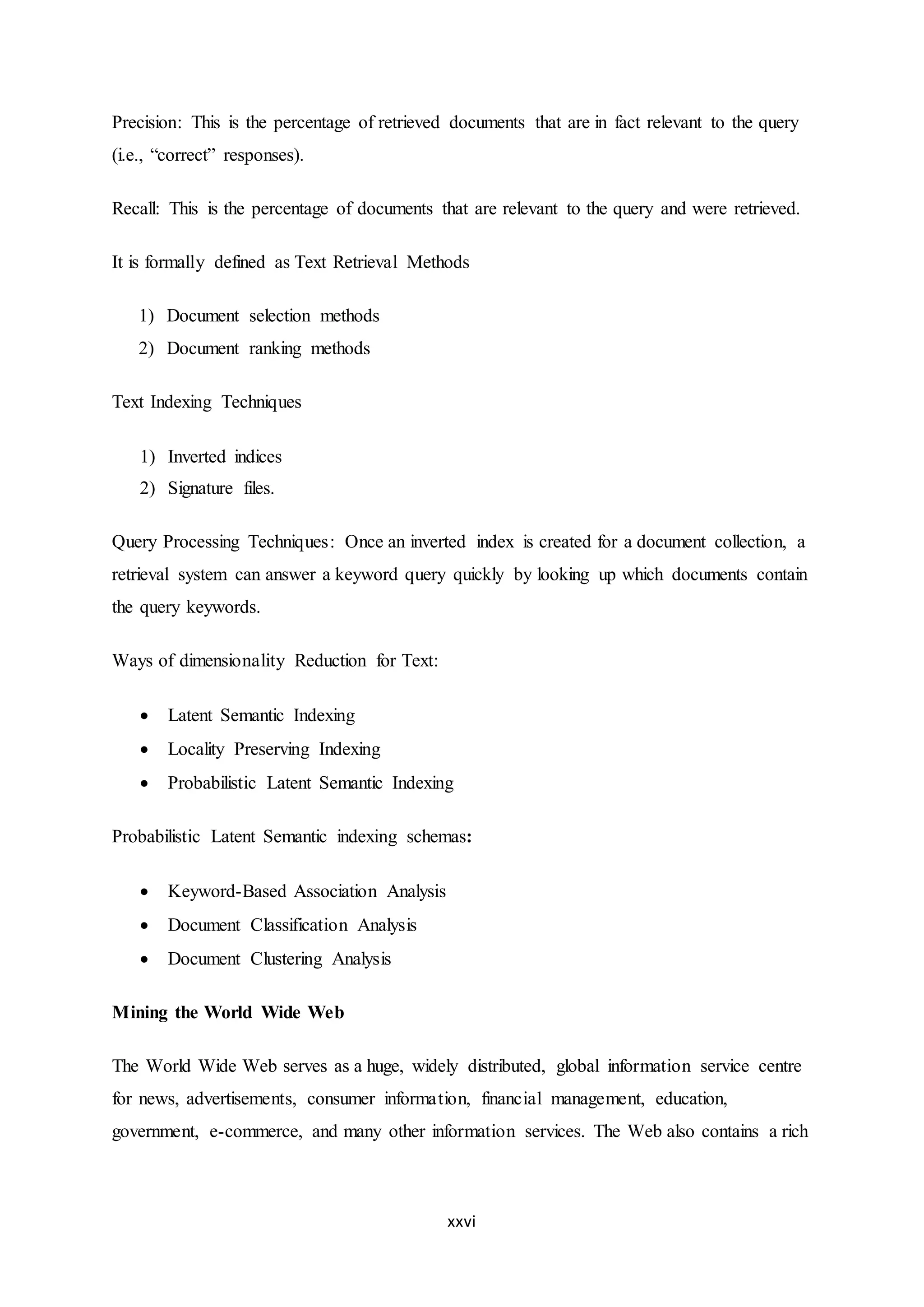 xxvi
Precision: This is the percentage of retrieved documents that are in fact relevant to the query
(i.e., “correct” responses).
Recall: This is the percentage of documents that are relevant to the query and were retrieved.
It is formally defined as Text Retrieval Methods
1) Document selection methods
2) Document ranking methods
Text Indexing Techniques
1) Inverted indices
2) Signature files.
Query Processing Techniques: Once an inverted index is created for a document collection, a
retrieval system can answer a keyword query quickly by looking up which documents contain
the query keywords.
Ways of dimensionality Reduction for Text:
 Latent Semantic Indexing
 Locality Preserving Indexing
 Probabilistic Latent Semantic Indexing
Probabilistic Latent Semantic indexing schemas:
 Keyword-Based Association Analysis
 Document Classification Analysis
 Document Clustering Analysis
Mining the World Wide Web
The World Wide Web serves as a huge, widely distributed, global information service centre
for news, advertisements, consumer information, financial management, education,
government, e-commerce, and many other information services. The Web also contains a rich
 