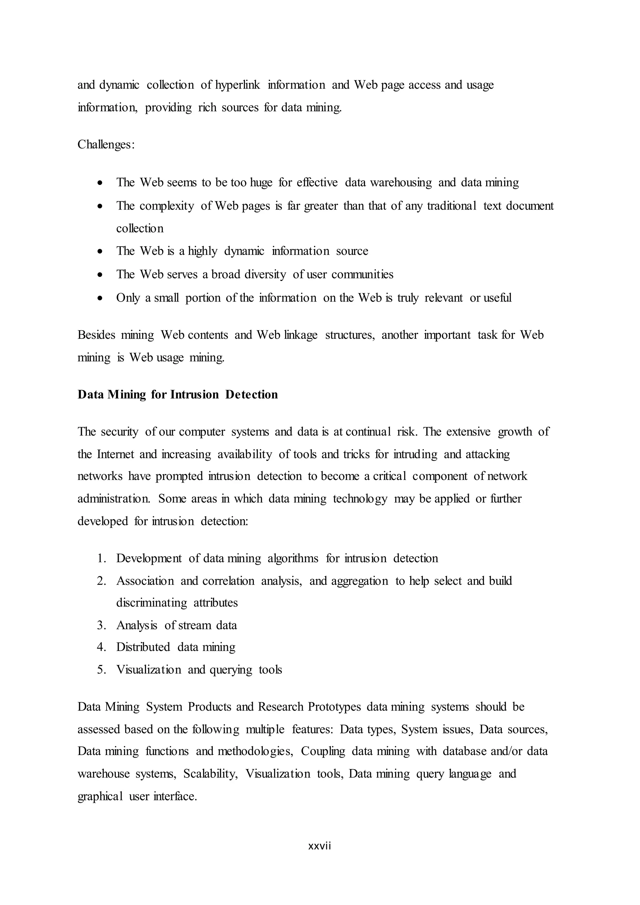 xxvii
and dynamic collection of hyperlink information and Web page access and usage
information, providing rich sources for data mining.
Challenges:
 The Web seems to be too huge for effective data warehousing and data mining
 The complexity of Web pages is far greater than that of any traditional text document
collection
 The Web is a highly dynamic information source
 The Web serves a broad diversity of user communities
 Only a small portion of the information on the Web is truly relevant or useful
Besides mining Web contents and Web linkage structures, another important task for Web
mining is Web usage mining.
Data Mining for Intrusion Detection
The security of our computer systems and data is at continual risk. The extensive growth of
the Internet and increasing availability of tools and tricks for intruding and attacking
networks have prompted intrusion detection to become a critical component of network
administration. Some areas in which data mining technology may be applied or further
developed for intrusion detection:
1. Development of data mining algorithms for intrusion detection
2. Association and correlation analysis, and aggregation to help select and build
discriminating attributes
3. Analysis of stream data
4. Distributed data mining
5. Visualization and querying tools
Data Mining System Products and Research Prototypes data mining systems should be
assessed based on the following multiple features: Data types, System issues, Data sources,
Data mining functions and methodologies, Coupling data mining with database and/or data
warehouse systems, Scalability, Visualization tools, Data mining query language and
graphical user interface.
 