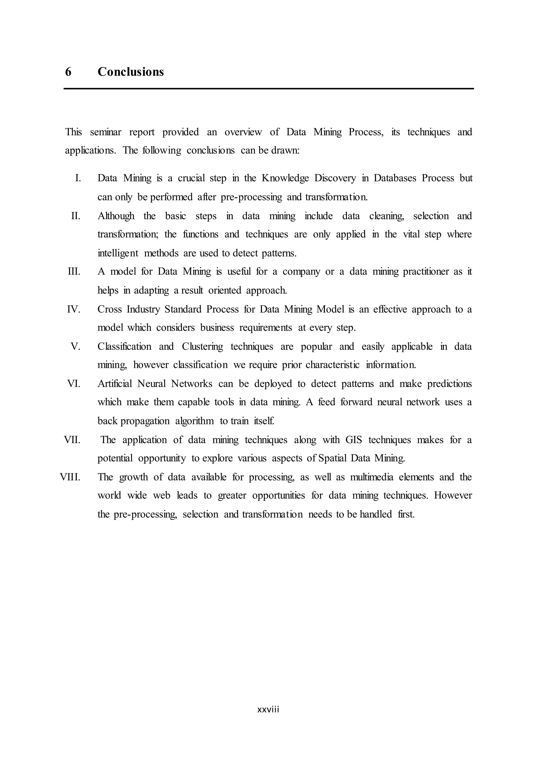 xxviii
6 Conclusions
This seminar report provided an overview of Data Mining Process, its techniques and
applications. The following conclusions can be drawn:
I. Data Mining is a crucial step in the Knowledge Discovery in Databases Process but
can only be performed after pre-processing and transformation.
II. Although the basic steps in data mining include data cleaning, selection and
transformation; the functions and techniques are only applied in the vital step where
intelligent methods are used to detect patterns.
III. A model for Data Mining is useful for a company or a data mining practitioner as it
helps in adapting a result oriented approach.
IV. Cross Industry Standard Process for Data Mining Model is an effective approach to a
model which considers business requirements at every step.
V. Classification and Clustering techniques are popular and easily applicable in data
mining, however classification we require prior characteristic information.
VI. Artificial Neural Networks can be deployed to detect patterns and make predictions
which make them capable tools in data mining. A feed forward neural network uses a
back propagation algorithm to train itself.
VII. The application of data mining techniques along with GIS techniques makes for a
potential opportunity to explore various aspects of Spatial Data Mining.
VIII. The growth of data available for processing, as well as multimedia elements and the
world wide web leads to greater opportunities for data mining techniques. However
the pre-processing, selection and transformation needs to be handled first.
 