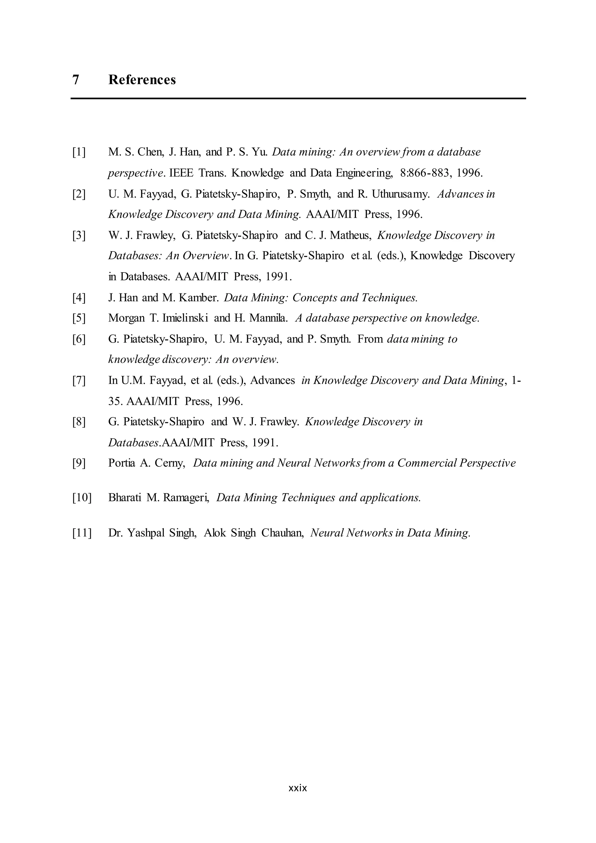 xxix
7 References
[1] M. S. Chen, J. Han, and P. S. Yu. Data mining: An overview from a database
perspective. IEEE Trans. Knowledge and Data Engineering, 8:866-883, 1996.
[2] U. M. Fayyad, G. Piatetsky-Shapiro, P. Smyth, and R. Uthurusamy. Advances in
Knowledge Discovery and Data Mining. AAAI/MIT Press, 1996.
[3] W. J. Frawley, G. Piatetsky-Shapiro and C. J. Matheus, Knowledge Discovery in
Databases: An Overview. In G. Piatetsky-Shapiro et al. (eds.), Knowledge Discovery
in Databases. AAAI/MIT Press, 1991.
[4] J. Han and M. Kamber. Data Mining: Concepts and Techniques.
[5] Morgan T. Imielinski and H. Mannila. A database perspective on knowledge.
[6] G. Piatetsky-Shapiro, U. M. Fayyad, and P. Smyth. From data mining to
knowledge discovery: An overview.
[7] In U.M. Fayyad, et al. (eds.), Advances in Knowledge Discovery and Data Mining, 1-
35. AAAI/MIT Press, 1996.
[8] G. Piatetsky-Shapiro and W. J. Frawley. Knowledge Discovery in
Databases.AAAI/MIT Press, 1991.
[9] Portia A. Cerny, Data mining and Neural Networks from a Commercial Perspective
[10] Bharati M. Ramageri, Data Mining Techniques and applications.
[11] Dr. Yashpal Singh, Alok Singh Chauhan, Neural Networks in Data Mining.
 