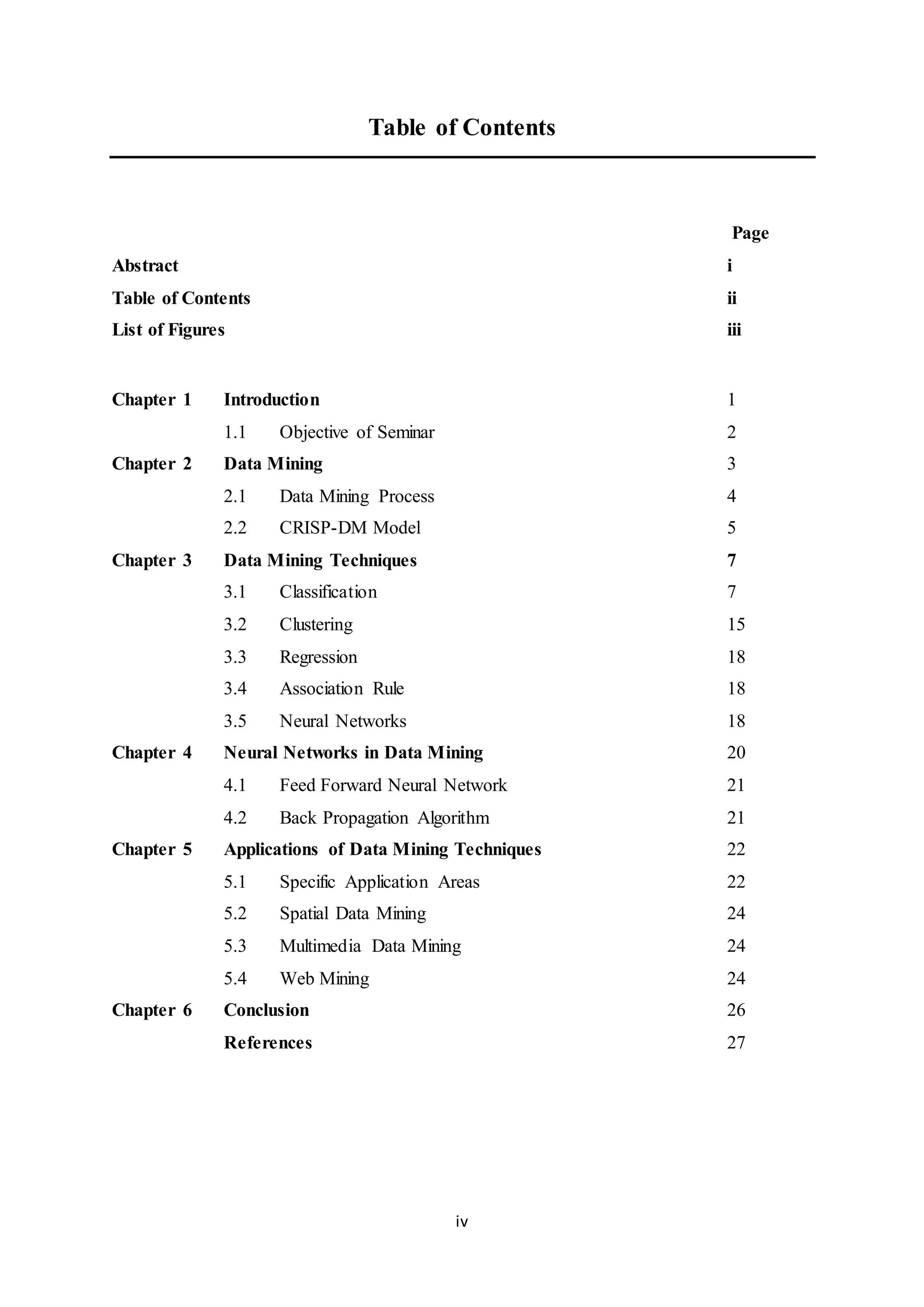 iv
Table of Contents
Page
Abstract i
Table of Contents ii
List of Figures iii
Chapter 1 Introduction 1
1.1 Objective of Seminar 2
Chapter 2 Data Mining 3
2.1 Data Mining Process 4
2.2 CRISP-DM Model 5
Chapter 3 Data Mining Techniques 7
3.1 Classification 7
3.2 Clustering 15
3.3 Regression 18
3.4 Association Rule 18
3.5 Neural Networks 18
Chapter 4 Neural Networks in Data Mining 20
4.1 Feed Forward Neural Network 21
4.2 Back Propagation Algorithm 21
Chapter 5 Applications of Data Mining Techniques 22
5.1 Specific Application Areas 22
5.2 Spatial Data Mining 24
5.3 Multimedia Data Mining 24
5.4 Web Mining 24
Chapter 6 Conclusion 26
References 27
 