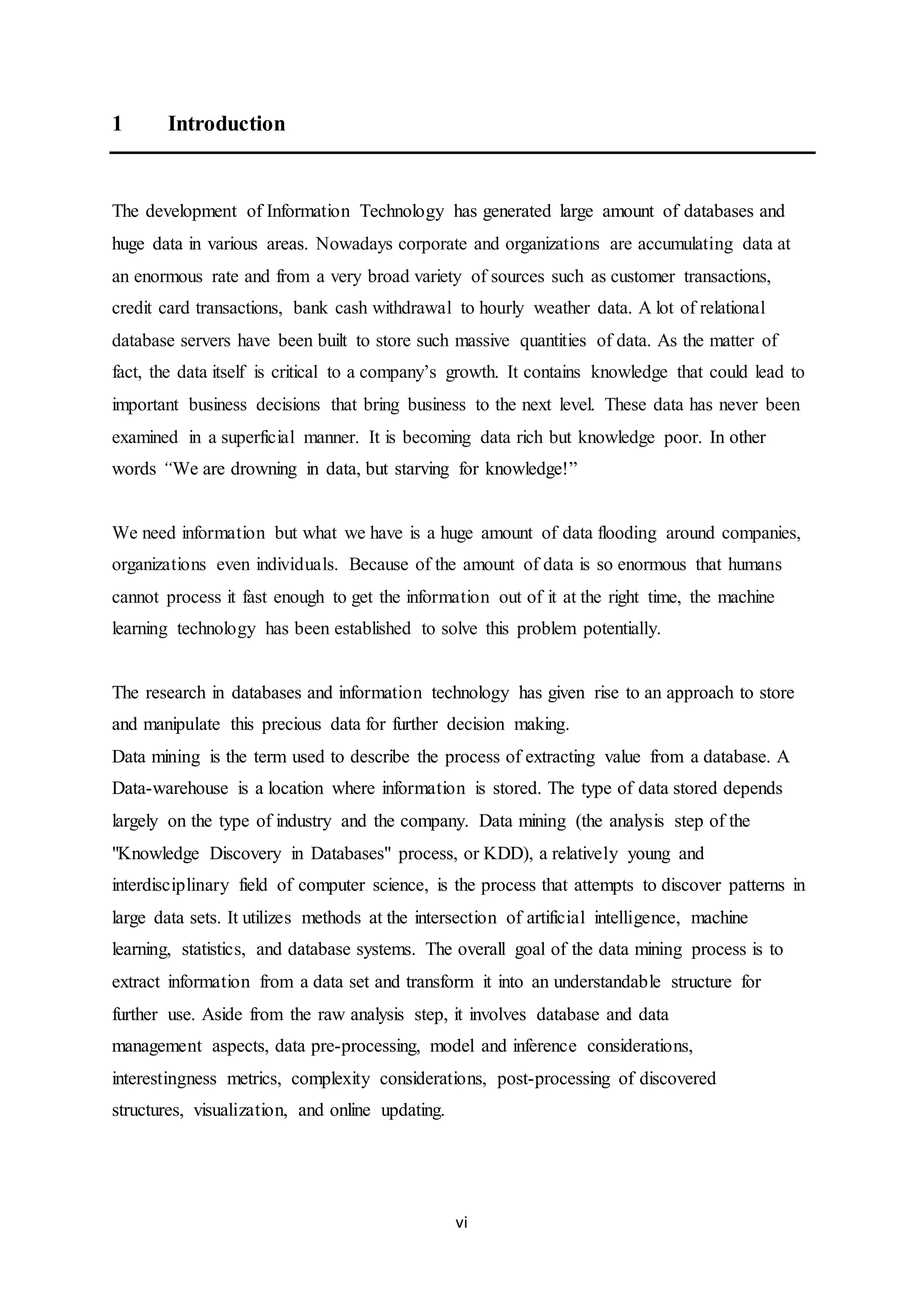 vi
1 Introduction
The development of Information Technology has generated large amount of databases and
huge data in various areas. Nowadays corporate and organizations are accumulating data at
an enormous rate and from a very broad variety of sources such as customer transactions,
credit card transactions, bank cash withdrawal to hourly weather data. A lot of relational
database servers have been built to store such massive quantities of data. As the matter of
fact, the data itself is critical to a company’s growth. It contains knowledge that could lead to
important business decisions that bring business to the next level. These data has never been
examined in a superficial manner. It is becoming data rich but knowledge poor. In other
words “We are drowning in data, but starving for knowledge!”
We need information but what we have is a huge amount of data flooding around companies,
organizations even individuals. Because of the amount of data is so enormous that humans
cannot process it fast enough to get the information out of it at the right time, the machine
learning technology has been established to solve this problem potentially.
The research in databases and information technology has given rise to an approach to store
and manipulate this precious data for further decision making.
Data mining is the term used to describe the process of extracting value from a database. A
Data-warehouse is a location where information is stored. The type of data stored depends
largely on the type of industry and the company. Data mining (the analysis step of the
"Knowledge Discovery in Databases" process, or KDD), a relatively young and
interdisciplinary field of computer science, is the process that attempts to discover patterns in
large data sets. It utilizes methods at the intersection of artificial intelligence, machine
learning, statistics, and database systems. The overall goal of the data mining process is to
extract information from a data set and transform it into an understandable structure for
further use. Aside from the raw analysis step, it involves database and data
management aspects, data pre-processing, model and inference considerations,
interestingness metrics, complexity considerations, post-processing of discovered
structures, visualization, and online updating.
 