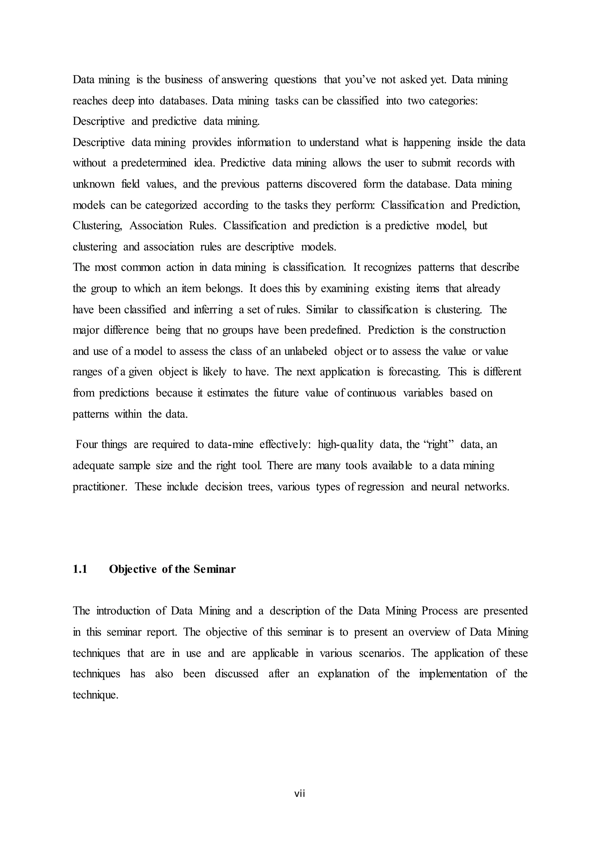 vii
Data mining is the business of answering questions that you’ve not asked yet. Data mining
reaches deep into databases. Data mining tasks can be classified into two categories:
Descriptive and predictive data mining.
Descriptive data mining provides information to understand what is happening inside the data
without a predetermined idea. Predictive data mining allows the user to submit records with
unknown field values, and the previous patterns discovered form the database. Data mining
models can be categorized according to the tasks they perform: Classification and Prediction,
Clustering, Association Rules. Classification and prediction is a predictive model, but
clustering and association rules are descriptive models.
The most common action in data mining is classification. It recognizes patterns that describe
the group to which an item belongs. It does this by examining existing items that already
have been classified and inferring a set of rules. Similar to classification is clustering. The
major difference being that no groups have been predefined. Prediction is the construction
and use of a model to assess the class of an unlabeled object or to assess the value or value
ranges of a given object is likely to have. The next application is forecasting. This is different
from predictions because it estimates the future value of continuous variables based on
patterns within the data.
Four things are required to data-mine effectively: high-quality data, the “right” data, an
adequate sample size and the right tool. There are many tools available to a data mining
practitioner. These include decision trees, various types of regression and neural networks.
1.1 Objective of the Seminar
The introduction of Data Mining and a description of the Data Mining Process are presented
in this seminar report. The objective of this seminar is to present an overview of Data Mining
techniques that are in use and are applicable in various scenarios. The application of these
techniques has also been discussed after an explanation of the implementation of the
technique.
 