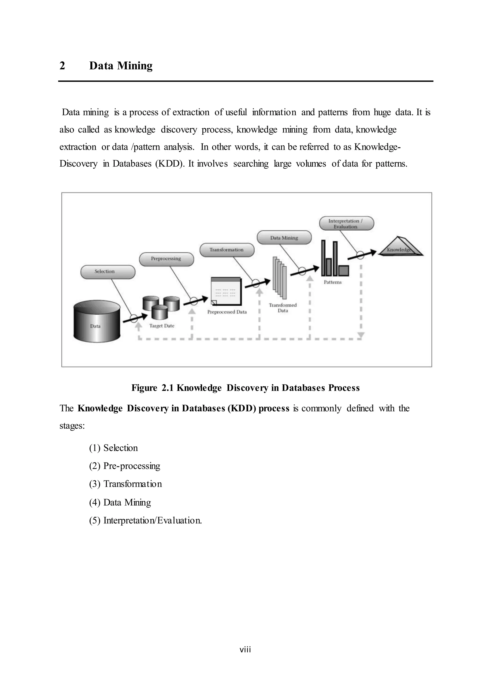 viii
2 Data Mining
Data mining is a process of extraction of useful information and patterns from huge data. It is
also called as knowledge discovery process, knowledge mining from data, knowledge
extraction or data /pattern analysis. In other words, it can be referred to as Knowledge-
Discovery in Databases (KDD). It involves searching large volumes of data for patterns.
Figure 2.1 Knowledge Discovery in Databases Process
The Knowledge Discovery in Databases (KDD) process is commonly defined with the
stages:
(1) Selection
(2) Pre-processing
(3) Transformation
(4) Data Mining
(5) Interpretation/Evaluation.
 