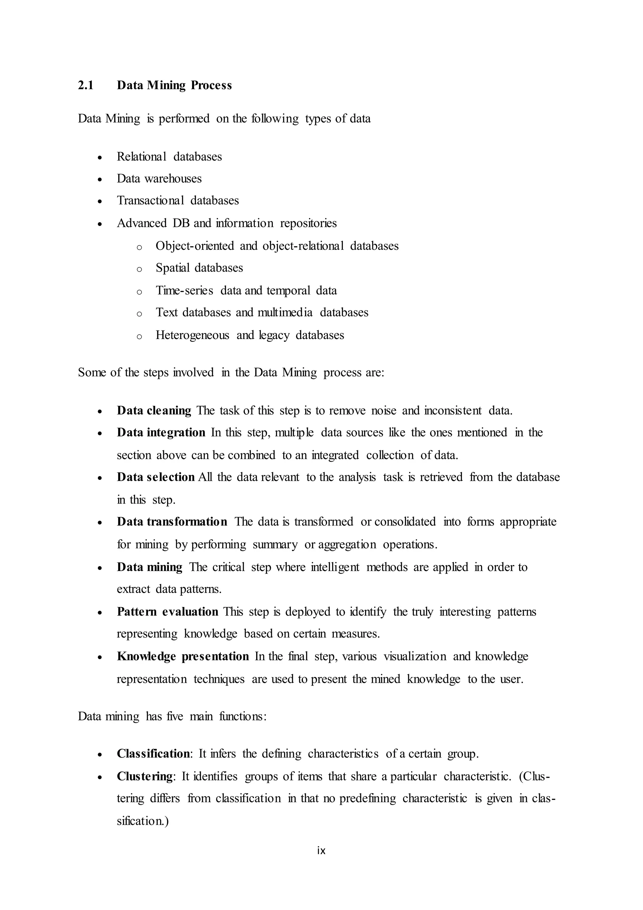 ix
2.1 Data Mining Process
Data Mining is performed on the following types of data
 Relational databases
 Data warehouses
 Transactional databases
 Advanced DB and information repositories
o Object-oriented and object-relational databases
o Spatial databases
o Time-series data and temporal data
o Text databases and multimedia databases
o Heterogeneous and legacy databases
Some of the steps involved in the Data Mining process are:
 Data cleaning The task of this step is to remove noise and inconsistent data.
 Data integration In this step, multiple data sources like the ones mentioned in the
section above can be combined to an integrated collection of data.
 Data selection All the data relevant to the analysis task is retrieved from the database
in this step.
 Data transformation The data is transformed or consolidated into forms appropriate
for mining by performing summary or aggregation operations.
 Data mining The critical step where intelligent methods are applied in order to
extract data patterns.
 Pattern evaluation This step is deployed to identify the truly interesting patterns
representing knowledge based on certain measures.
 Knowledge presentation In the final step, various visualization and knowledge
representation techniques are used to present the mined knowledge to the user.
Data mining has five main functions:
 Classification: It infers the defining characteristics of a certain group.
 Clustering: It identifies groups of items that share a particular characteristic. (Clus-
tering differs from classification in that no predefining characteristic is given in clas-
sification.)
 