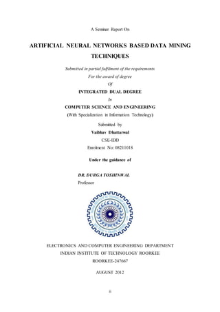 ii
A Seminar Report On
ARTIFICIAL NEURAL NETWORKS BASED DATA MINING
TECHNIQUES
Submitted in partial fulfilment of the requirements
For the award of degree
Of
INTEGRATED DUAL DEGREE
In
COMPUTER SCIENCE AND ENGINEERING
(With Specialization in Information Technology)
Submitted by
Vaibhav Dhattarwal
CSE-IDD
Enrolment No: 08211018
Under the guidance of
DR. DURGA TOSHINWAL
Professor
ELECTRONICS AND COMPUTER ENGINEERING DEPARTMENT
INDIAN INSTITUTE OF TECHNOLOGY ROORKEE
ROORKEE-247667
AUGUST 2012
 