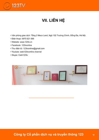 VII. LIÊN HỆ
• Văn phòng giao dịch: Tầng 2 Meco Land, Ngõ 102 Trường Chinh, Đống Đa, Hà Nội.
• Điện thoại: 0975 621 066
• Website: www.123tv.vn
• Facebook: 123tvonline
• Thư điện tử: 123tvonline@gmail.com
• Youtube: web123tvonline channel
• Skype: Cskh123tv
Công ty Cổ phần dịch vụ và truyền thông 123 10
 