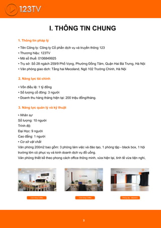 I. THÔNG TIN CHUNG
• Tên Công ty: Công ty Cổ phần dịch vụ và truyền thông 123
• Thương hiệu: 123TV
• Mã số thuế: 0106849925
• Trụ sở: Số 28 ngách 259/9 Phố Vọng, Phường Đồng Tâm, Quận Hai Bà Trưng, Hà Nội
• Văn phòng giao dịch: Tầng hai Mecoland, Ngõ 102 Trường Chinh, Hà Nội
1. Thông tin pháp lý
2. Năng lực tài chính
• Vốn điều lệ: 1 tỷ đồng
• Số lượng cổ đông: 3 người
• Doanh thu hàng tháng hiện tại: 200 triệu đồng/tháng.
3. Năng lực quản lý và kỹ thuật
• Nhân sự
Số lượng: 10 người
Trình độ:
Đại Học: 9 người
Cao đẳng: 1 người
• Cơ sở vật chất
Văn phòng 200m2 bao gồm: 3 phòng làm việc và đào tạo, 1 phòng tập - black box, 1 hội
trường lớn có phục vụ và kinh doanh dịch vụ đồ uống.
Văn phòng thiết kế theo phong cách oﬃce thông minh, vừa hiện tại, tinh tế vừa tiện nghi,
Cửa hàng Coﬀee Cửa hàng Coﬀee Phòng tập - Blackbox
3
 