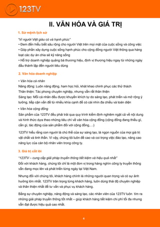 II. VĂN HÓA VÀ GIÁ TRỊ
“Vì người Việt giàu có và hạnh phúc”
1. Sứ mệnh lịch sử
2. Văn hóa doanh nghiệp
• Văn hóa cá nhân
Năng động: Luôn năng động, ham học hỏi, khát khao chinh phục các thử thách
Thân thiện: Tác phong chuyên nghiệp, nhưng vẫn rất thân thiện
3. Giá trị cốt lõi
“123TV – cung cấp giải pháp truyền thông tiết kiệm và hiệu quả nhất”
Đối với khách hàng, chúng tôi chỉ là một đơn vị trong hàng nghìn công ty truyền thông
vẫn đang mọc lên và phát triển từng ngày tại Việt Nam.
Nhưng đối với chúng tôi, khách hàng chính là những người quan trọng và có sự ảnh
hưởng lớn nhất. 123TV trân trọng từng khách hàng, luôn dùng thái độ chuyên nghiệp
và thân thiện nhất để tư vấn và phục vụ khách hàng.
Bằng sự chuyên nghiệp, năng động và sáng tạo, các nhân viên của 123TV luôn tìm ra
những giải pháp truyền thông tốt nhất – giúp khách hàng tiết kiệm chi phí tối đa nhưng
vẫn đạt được hiệu quả cao nhất.
• Đem đến hiểu biết sâu rộng cho người Việt trên mọi mặt của cuộc sống và công việc
• Góp phần xây dựng cuộc sống hạnh phúc cho cộng đồng người Việt thông qua hàng
loạt các dự án chia sẻ kỹ năng sống
• Hỗ trợ doanh nghiệp quảng bá thương hiệu, định vị thương hiệu ngay từ những ngày
đầu thành lập đến người tiêu dùng
Sáng tạo: Mỗi cá nhân đều được khuyến khích tự do sáng tạo, phát triển và mở rộng ý
tưởng, tiếp cận vấn đề từ nhiều khía cạnh để có cái nhìn đa chiều và toàn diện
• Văn hóa cộng đồng
Sản phẩm của 123TV đều phải trải qua quy trình kiểm định nghiêm ngặt cả về nội dung
và hình thức dựa theo những tiêu chí về văn hóa cộng đồng (cộng đồng đang thiếu gì,
cần gì, tác động của sản phẩm đối với cộng đồng,…)
123TV hiểu rằng con người là chủ thể của sự sáng tạo, là ngọn nguồn của mọi giá trị
vật chất và tinh thần. Vì vậy, chúng tôi luôn đề cao và coi trọng việc đào tạo, nâng cao
năng lực của cán bộ nhân viên trong công ty.
4
 