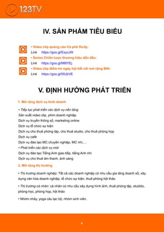 IV. SẢN PHẨM TIÊU BIỂU
V. ĐỊNH HƯỚNG PHÁT TRIỂN
• Video clip quảng cáo Cà phê Sicily:
Link https://goo.gl/EsycJW
• Series Chiến lược thương hiệu dẫn đầu:
Link https://goo.gl/M8tYEj
• Video clip điểm tin ngày hội kết nối mở rộng BNI:
Link https://goo.gl/00JbVE
1. Mở rộng dịch vụ kinh doanh
• Tiếp tục phát triển các dịch vụ nền tảng
Sản xuất video clip, phim doanh nghiệp
Dịch vụ truyền thông số, marketing online
Dịch vụ tổ chức sự kiện
Dịch vụ cho thuê phòng tập, cho thuê studio, cho thuê phòng họp
Dịch vụ café
Dịch vụ đào tạo MC chuyên nghiệp, MC nhí,…
• Phát triển các dịch vụ mới
Dịch vụ đào tạo Tiếng Anh giao tiếp, tiếng Anh nhí
Dịch vụ cho thuê âm thanh, ánh sáng
2. Mở rộng thị trường
• Thị trường doanh nghiệp: Tất cả các doanh nghiệp có nhu cầu gia tăng doanh số, xây
dựng văn hóa doanh nghiệp, tổ chức sự kiện, thuê phòng hội thảo
• Thị trường cá nhân: cá nhân có nhu cầu xây dựng hình ảnh, thuê phòng tập, studido,
phòng học, phòng họp, hội thảo
• Nhóm nhảy, yoga câu lạc bộ, nhóm sinh viên.
6
 