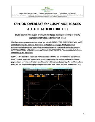 1
OPTION OVERLAYS for CUSPY MORTGAGES
ALL THE TALK BEFORE FED
Brutal asymmetric super-premium mortgage risk is generating convexity
replacement trades and inquiry all week
The illustrations and commentary below are intended SOLELY FOR INSTITUTIONS with highly
sophisticated capital markets, derivatives and option knowledge. The hypothetical
transactions below contain some of the most complex concepts in risk mitigation and ARE
INAPPROPRIATE for all but the most sophisticated INSTITUTIONS. Please read full disclaimer
at the end of this discussion.
9/17/15—It’s been two weeks of, “What can I do with this risk profile? What option fixes
this?” Current mortgage speeds (and Street expectations for further acceleration in pre-
payments on any rate decline) are sparking interest in convexity overlays for portfolios. How
nasty are the premium mortgage risk profiles? Well, how about this look on FANNIE 4.5s?-
 