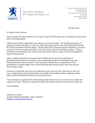 yr
18th June 2012
To Whom it May Concern,
I have worked with Adam Seymour for two years (August 2010-Present) and it is a pleasure to provide this
letter of recommendation.
Adam has an excellent relationship with students across the age ranges. He has high expectations of
students of all ages and abilities. I often see Adam discussing current events with students and staff and
he is clearly passionate about his subject. Having observed his classroom practise informally, on several
occasions, I am always impressed by the variety of resources and activities that he employs. He has a
real interest in the learning of his students and works hard to deliver a range of lessons that appeal to a
range of learning styles.
Adam is equally committed to his upper school students and has done an excellent job of
developing the IB History curriculum as well as supporting students with Extended Essays and
TOK presentations where necessary. In this area, his work has shown a marked focus on the
development of students higher order (critical) thinking skills through inquiry based learning and
focused target setting.
Lessons are consistently innovative and Adam does seem to actively seek, and come up with, new
ways to approach the material which makes it accessible for his students whilst complying with the
criteria of both the British and Mexican assessment systems.
I have absolutely no qualms about recommending Adam Seymour for any course of study, highly and
without reservation. Should you require any further information, please do not hesitate to contact me.
Yours faithfully,
Charlotte Crossland
Academic Deputy (Secondary) / IB Co-ordinator
charlotte.crossland@edron.edu.mx
 