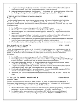  Analyzed accounting and budgetary information pursuant to fiscal law and provided well-thought out
written and oral plans, advice, and recommends courses of action and solutions.
 Leads the data cleansing team that align the agency’s fiscal code to their supporting financial office within
the Washington Headquarters Services (WHS) reducing prior year unliquidated obligations.
INTERNAL REVENUE SERVICE, New Carrolton, MD 7/2012 – 6/2013
Budget Analyst
Provided financial management support for the Internal Revenue Information Technology (IRS-IT) Division.
Provided direct budget analyst services to the IRS-IT Chief of Plan Development. Responsible for the
development and management of an annual $1.7B multi-faceted, multi-appropriated IT Business area long range
fiscal support plan.
 Provided financial management program analysis for a $1.7B IT program.
 Developed and submits the division Core Service Budget for the subsequent fiscal year.
 Developed, prepares, and submits for Government approval, input into the Congressional Justification
Book (CJB).
 Analyzed accounting and budgetary information pursuant to fiscal law and provided well-thought out
written and oral plans, advice, and recommended courses of action and solutions.
 Provided subject matter expertise in developing re-organization reduction strategies supporting an increase
in service support requirements while enduring a $20M reduction in labor support
 Developed an internal order tracking policy to align all associated costs with business unit investments.
BOOZ ALLEN HAMILTON, McLean, VA 10/2011 – 5/2012
AssociateSpecial Projects Officer
Provide program management support for the DIA DCHC. Provide direct executive consulting services to the
DCHC Chief of Programming. Business Development assistant for the DIA, Army Intelligence and USSOCOM
markets for the Business Analytics team which includes capture and marketing strategies and proposal
development.
 Provided financial management program analysis for a $5B Classified Government Agency.
 Provided program and budget development within General Defense Intelligence Program (GDIP), Foreign
Counter Intelligence Program (FCIP) and the Military Intelligence Program (MIP).
 Developed, prepared, and submitted for Government approval, input into the Congressional Budget
Justification Book (CBJB) and Congressional Justification Book (CJB).
 Analyzed accounting and budgetary information pursuant to fiscal law and provided well-thought out
written and oral plans, advice, and recommended courses of action and solutions.
 Developed, analyzed and justified Overseas Contingency Operation funds (OCO) in excess of $178M
annually to senior-level members of the Intelligence Community.
 Managed 4,200+ authorizations supported with resource strategies that meet the center’s mission and
goals.
FAR RIDGELINE ENGAGEMENTS, Southern Pines, NC 6/2010 – 09/2011
Instructor Trainer
Provided executive consulting services for DIA to DoD and, IC clients on signature reduction methods, IC
financial and resource management requirements and “money laundering “techniques. SME on all financial
programmatic and commercial operational matters for the DIA academy.
 Developed curriculum and provide instruction on the Intelligence planning, programming, budgeting and
execution (PPBE) process to clients throughout the DoD, IC and SOCOM community.
 Provided instruction tactics, techniques and procedures (TTPs) for developing, establishing and
maintaining official and commercial intelligence operations to DoD, IC and SOCOM personnel.
 
