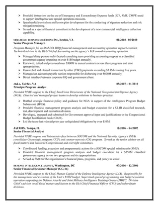  Provided instruction on the use of Emergency and Extraordinary Expense funds (ICF, SMF, CMPF) used
to support intelligence and special operations missions.
 Spearheaded curriculum and lesson plan development for the conducting of signature reduction and risk
mitigation training.
 Served as a special financial consultant in the development of e new commercial intelligence collection
capability.
STRATEGIC BUSINESS SOLUTIONS INC, Reston, VA 01/2010– 05/2010
Senior Program Manager
Program Manager for an $8M DIA IDIQ financial management and accounting operation support contract.
Technical advisor to the DIA Chief of Accounting on the agency’s $1B annual accounting operation.
 Managed thirty person multi-faceted consulting team providing accounting support to a classified
government agency operating on over $1B budget annually.
 Reviewed, edited and processed over $300M in annual contracts across three programs and nine
appropriations.
 Researched and cleared transaction by other (TBO) payments exceeding $3.8M crossing five years.
 Managed an accounts payable section responsible for disbursing over $600M annually.
 Direct interface between corporate HQ and government client.
JB&A, Fairfax, VA 05/2007 – 01/2010
Principle Program Analyst
Provided PPBE support to the Chief, InnoVision Directorate of the National Geospatial-Intelligence Agency
(NGA). Directed and managed project teams to develop solutions to business practice.
 Drafted strategic financial policy and guidance for NGA in support of the Intelligence Program Budget
Submission (IPBS).
 Provided financial management program analysis and budget execution for a $2.1B classified research,
test, development and evaluation division.
 Developed, prepared and submitted for Government approval input and justifications to the Congressional
Budget Justification Book (CBJB).
 Led the team that reduced prior year unliquidated obligations by over $56M.
JACOBS, Tampa, FL 12/2006 – 04/2007
Senior Financial Analyst
Provided PPBE support and liaison inter-face between SOCOM and the National Security Agency’s (NSA)
consolidate Cryptologic program (CCP) and counter-narcotic (CN) program. Served as the senior advisor on all
fiscal matters and liaison to Congressional and oversight committees.
 Coordinated funding, execution and programmatic actions for a SOCOM special mission unit (SMU).
 Provided financial management program analysis and budget execution for a $250M classified
government agency across two programs and six appropriations.
 Served as SME for the organization’s financial plans, programs, and policy to senior.
DEFENSE INTELLIGENCE AGENCY, Washington, DC 07/2006 – 12/2006
Senior Financial Resource Manager (GG-14)
Provided PPBE support to the Chief, Human Capital of the Defense Intelligence Agency (DIA). Responsible for
the management and execution of the Unit’s $50M budget. Supervised special programming and budget execution
operation supporting the Defense Attaché and Joint Military Intelligence Training Course (JMITC. Division
Chief’s advisor on all fiscal matters and liaison to the DIA Chief Financial Officer (CFO) and subordinate
divisions.
 