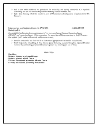  Led a team which redefined the procedures for processing and paying commercial ICF payments
eliminating late fees and finance charges that were being accrued at an 85% rate.
 Led a data cleansing effort that resulted in over $500K in return of unliquidated obligations to the US
Treasury.
INTELLIGENCE AND SECURITY COMMAND (INSCOM) 11/1986-03/1993
Budget Analyst
Provided PPBE and special disbursing in support of two overseas (Japan& Panama) human intelligence
(HUMINT) and counterintelligence (CI) organizations. Served as Special Disbursing Agent to the US Treasury.
Executed the Unit’s budget with multiple intelligence programs.
 Directed fund control and close-out of an $8M annual appropriation with a 100% execution rate.
 Solely responsible for auditing all field stations special disbursing accounts throughout Japan and Central
America thus eliminating government financial signature and ensuring zero loss of funds.
EDUCATION:
Fiscal Law
Resource Manager’s Advanced Course
Resource Manager’s Basic Course
US Army Finance and Accounting Advance Course
US Army Finance and Accounting Basic Course
 