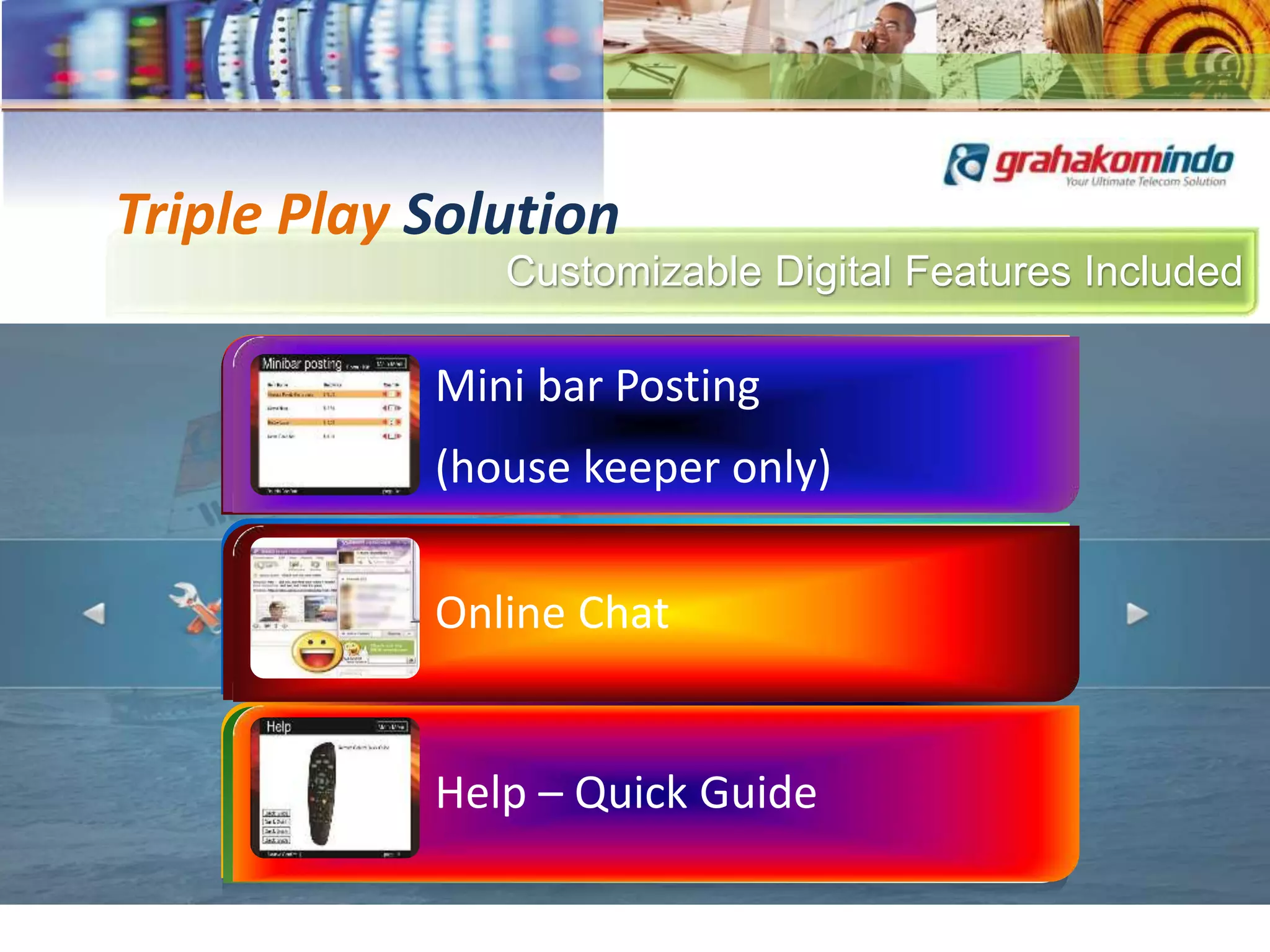 Customizable Digital Features Included
Triple Play Solution
Welcome message or video
with guest name
Main Menu
Language Sub Title
Customizable Main Menu
Video on Demand
Broadcast TV
News Feed
Room Messaging
World Time & Weather
Internet Radio
Hotel Information
Room Bill
Mini bar Posting
(house keeper only)
Online Chat
Help – Quick Guide
 