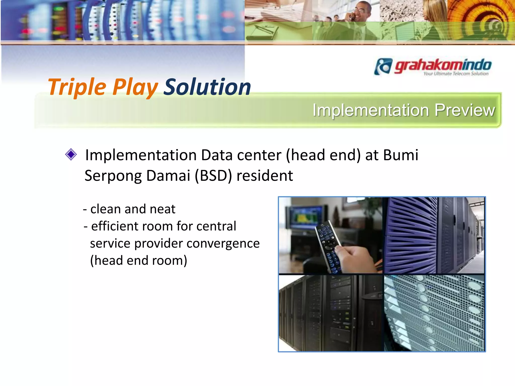 Implementation Preview
Triple Play Solution
Implementation Data center (head end) at Bumi
Serpong Damai (BSD) resident
- clean and neat
- efficient room for central
service provider convergence
(head end room)
 