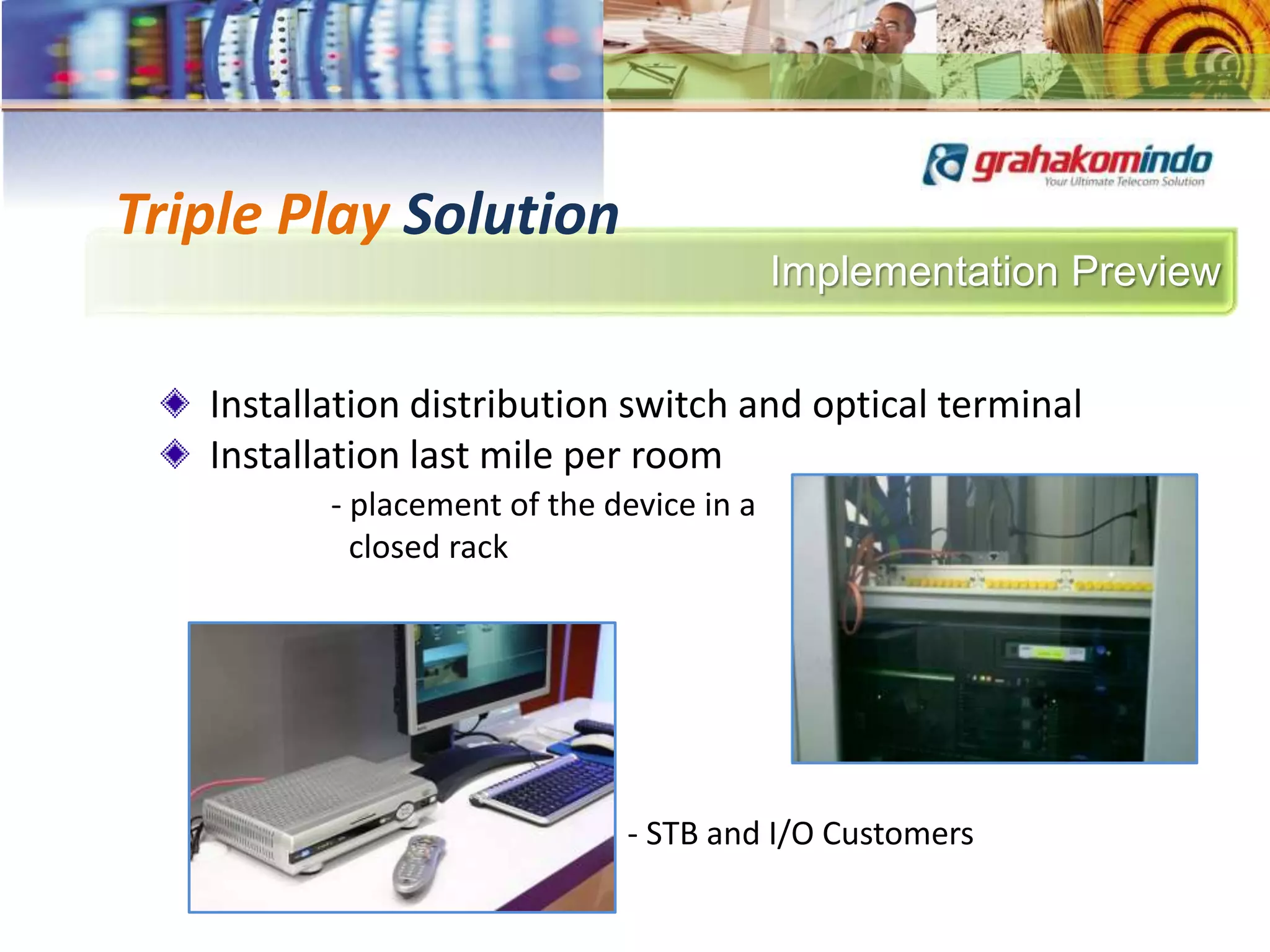 Implementation Preview
Triple Play Solution
Installation distribution switch and optical terminal
Installation last mile per room
- placement of the device in a
closed rack
- STB and I/O Customers
 