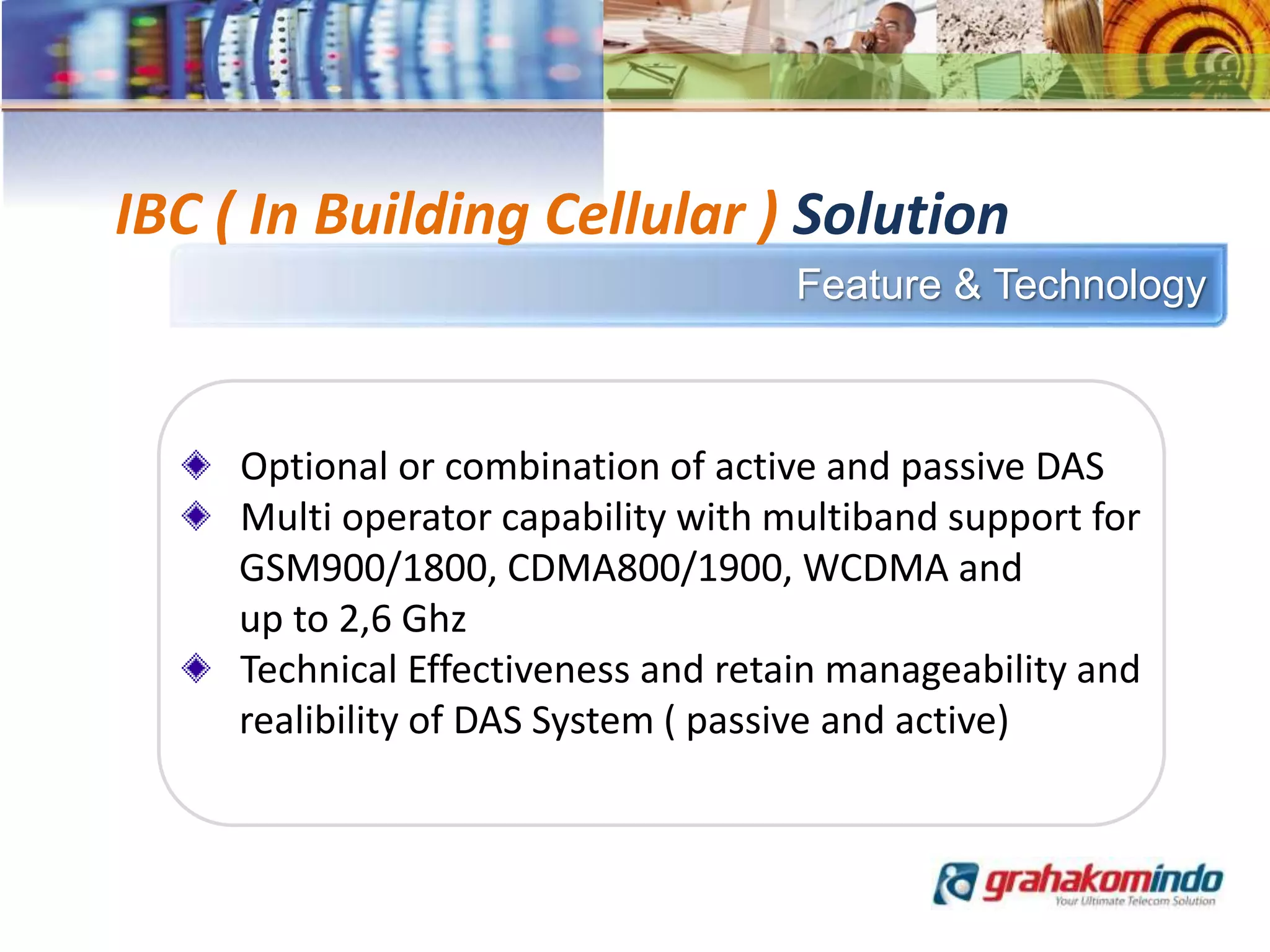 Feature & Technology
IBC ( In Building Cellular ) Solution
Optional or combination of active and passive DAS
Multi operator capability with multiband support for
GSM900/1800, CDMA800/1900, WCDMA and
up to 2,6 Ghz
Technical Effectiveness and retain manageability and
realibility of DAS System ( passive and active)
 