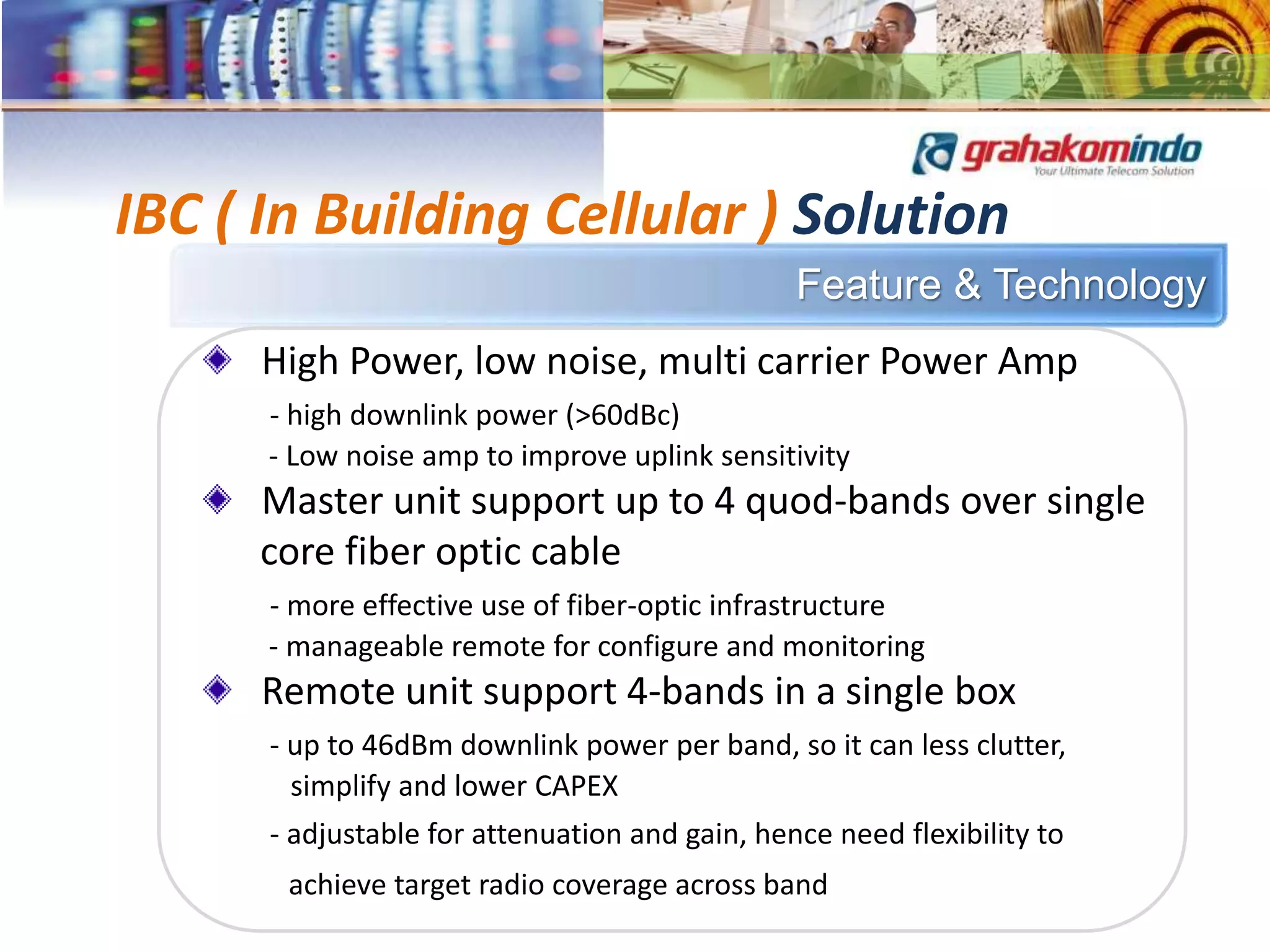 Feature & Technology
IBC ( In Building Cellular ) Solution
High Power, low noise, multi carrier Power Amp
- high downlink power (>60dBc)
- Low noise amp to improve uplink sensitivity
Master unit support up to 4 quod-bands over single
core fiber optic cable
- more effective use of fiber-optic infrastructure
- manageable remote for configure and monitoring
Remote unit support 4-bands in a single box
- up to 46dBm downlink power per band, so it can less clutter,
simplify and lower CAPEX
- adjustable for attenuation and gain, hence need flexibility to
achieve target radio coverage across band
 