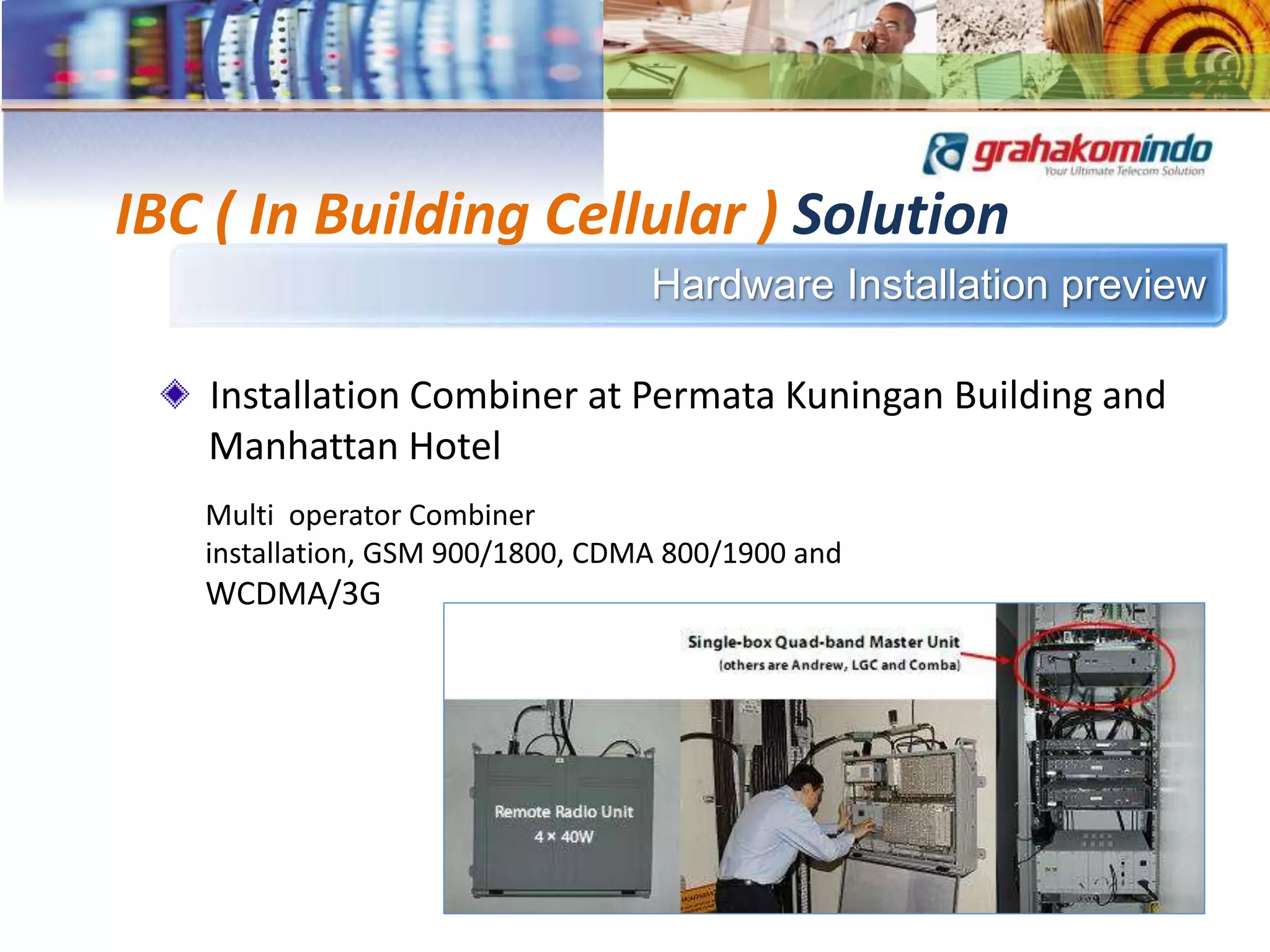 Hardware Installation preview
IBC ( In Building Cellular ) Solution
Installation Combiner at Permata Kuningan Building and
Manhattan Hotel
Multi operator Combiner
installation, GSM 900/1800, CDMA 800/1900 and
WCDMA/3G
 