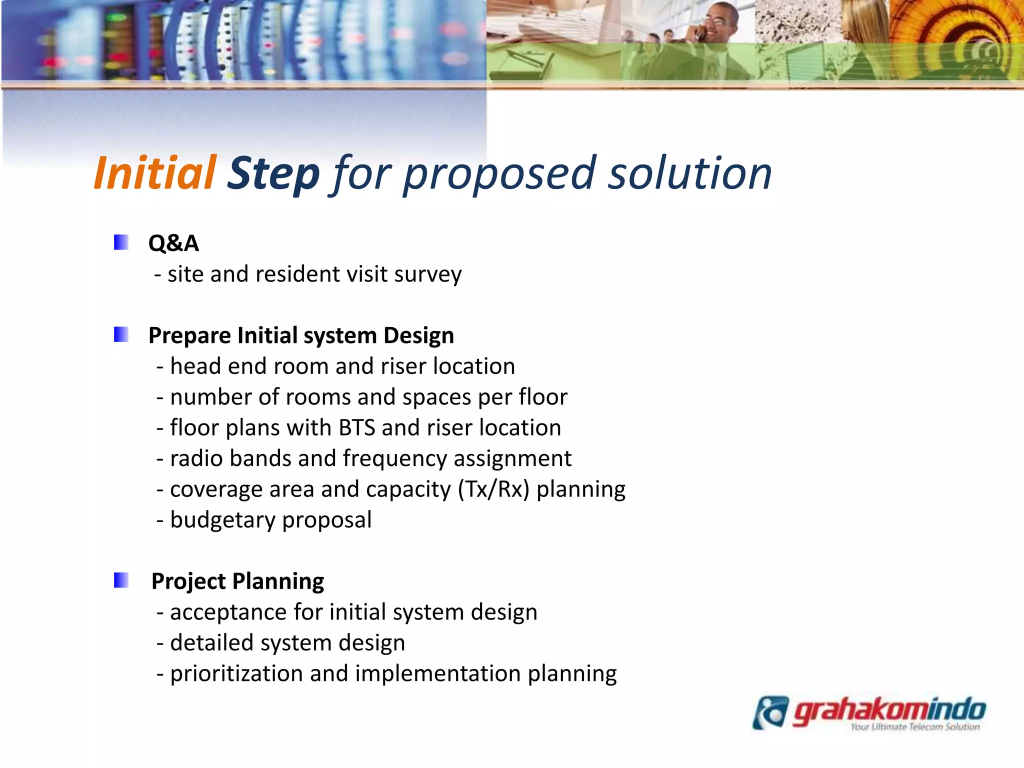 Initial Step for proposed solution
Q&A
- site and resident visit survey
Prepare Initial system Design
- head end room and riser location
- number of rooms and spaces per floor
- floor plans with BTS and riser location
- radio bands and frequency assignment
- coverage area and capacity (Tx/Rx) planning
- budgetary proposal
Project Planning
- acceptance for initial system design
- detailed system design
- prioritization and implementation planning
 