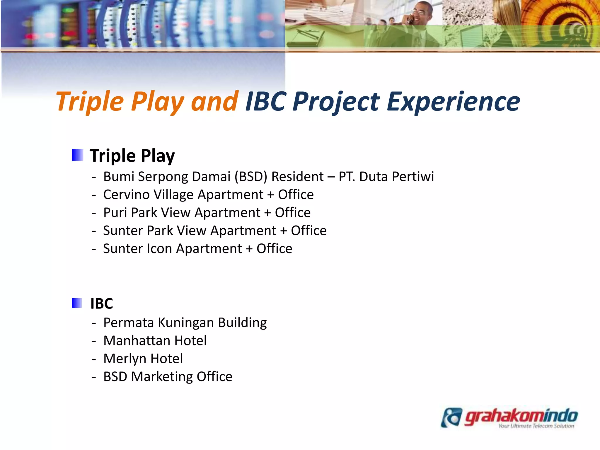 Triple Play and IBC Project Experience
Triple Play
- Bumi Serpong Damai (BSD) Resident – PT. Duta Pertiwi
- Cervino Village Apartment + Office
- Puri Park View Apartment + Office
- Sunter Park View Apartment + Office
- Sunter Icon Apartment + Office
IBC
- Permata Kuningan Building
- Manhattan Hotel
- Merlyn Hotel
- BSD Marketing Office
 