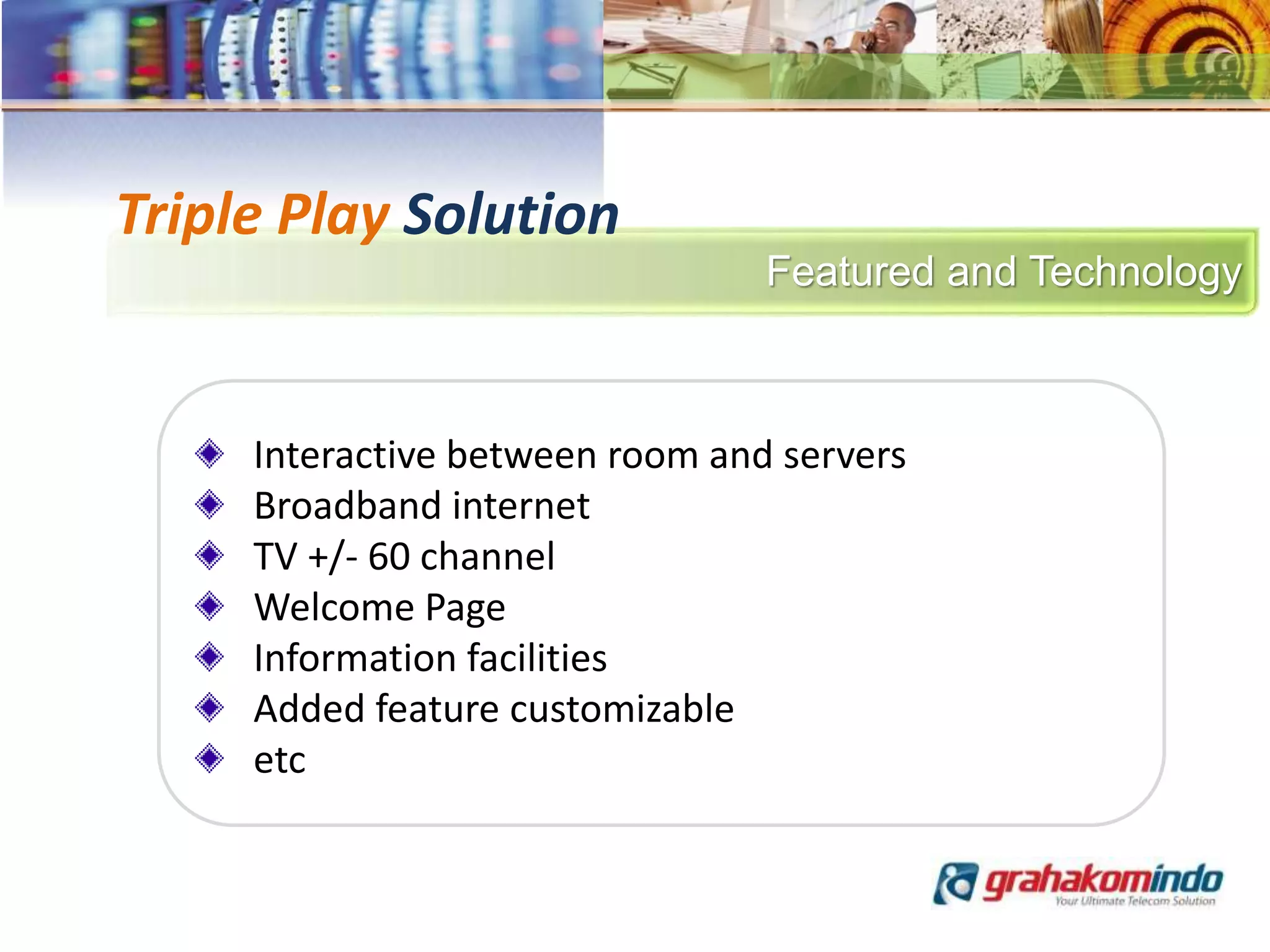 Featured and Technology
Triple Play Solution
Interactive between room and servers
Broadband internet
TV +/- 60 channel
Welcome Page
Information facilities
Added feature customizable
etc
 