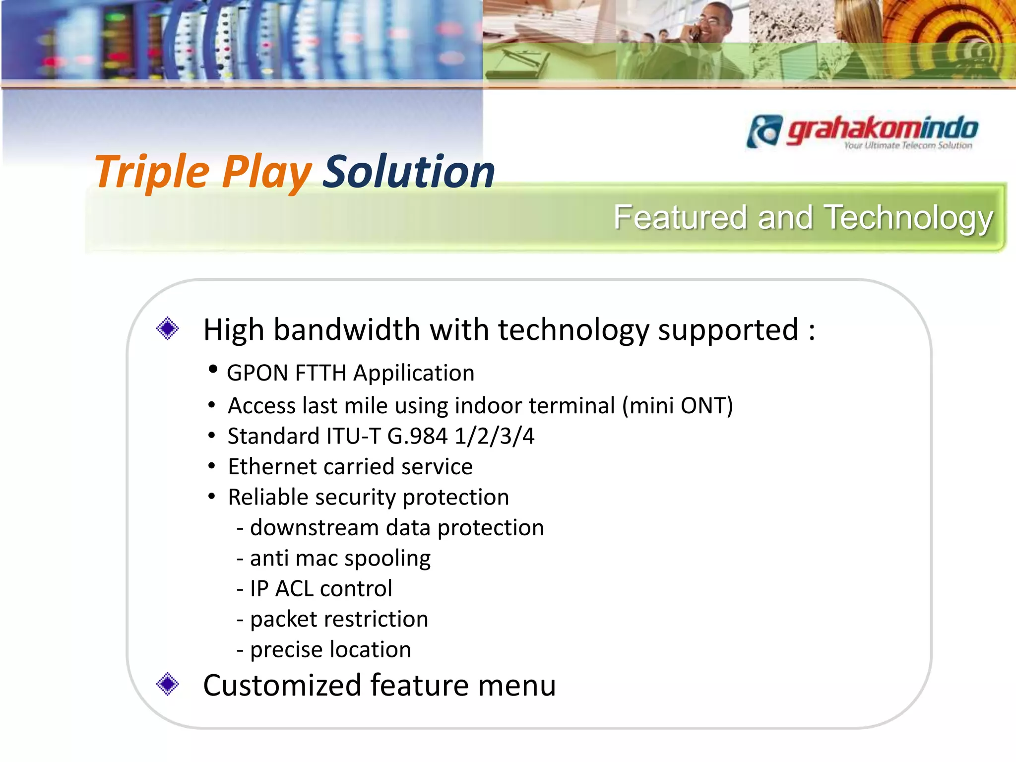 Featured and Technology
Triple Play Solution
High bandwidth with technology supported :
• GPON FTTH Appilication
• Access last mile using indoor terminal (mini ONT)
• Standard ITU-T G.984 1/2/3/4
• Ethernet carried service
• Reliable security protection
- downstream data protection
- anti mac spooling
- IP ACL control
- packet restriction
- precise location
Customized feature menu
 