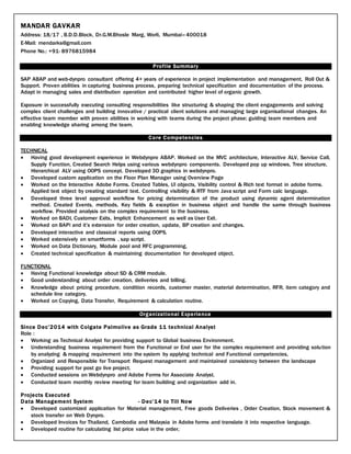 MANDAR GAVKAR
Address: 18/17 , B.D.D.Block, Dr.G.M.Bhosle Marg, Worli, Mumbai–400018
E-Mail: mendarks@gmail.com
Phone No.: +91- 8976815984
Profile Summary
SAP ABAP and web-dynpro consultant offering 4+ years of experience in project implementation and management, Roll Out &
Support. Proven abilities in capturing business process, preparing technical specification and documentation of the process.
Adapt in managing sales and distribution operation and contributed higher level of organic growth.
Exposure in successfully executing consulting responsibilities like structuring & shaping the client engagements and solving
complex client challenges and building innovative / practical client solutions and managing large organisational changes. An
effective team member with proven abilities in working with teams during the project phase; guiding team members and
enabling knowledge sharing among the team.
Core Competencies
TECHNICAL
 Having good development experience in Webdynpro ABAP. Worked on the MVC architecture, Interactive ALV, Service Call,
Supply Function, Created Search Helps using various webdynpro components. Developed pop up windows, Tree structure,
Hierarchical ALV using OOPS concept. Developed 3D graphics in webdynpro.
 Developed custom application on the Floor Plan Manager using Overview Page
 Worked on the Interactive Adobe Forms. Created Tables, UI objects, Visibility control & Rich text format in adobe forms.
Applied text object by creating standard text. Controlling visibility & RTF from Java script and Form calc language.
 Developed three level approval workflow for pricing determination of the product using dynamic agent determination
method. Created Events, methods, Key fields & exception in business object and handle the same through business
workflow. Provided analysis on the complex requirement to the business.
 Worked on BADI, Customer Exits, Implicit Enhancement as well as User Exit.
 Worked on BAPi and it’s extension for order creation, update, BP creation and changes.
 Developed interactive and classical reports using OOPS.
 Worked extensively on smartforms , sap script.
 Worked on Data Dictionary, Module pool and RFC programming,
 Created technical specification & maintaining documentation for developed object.
FUNCTIONAL
 Having Functional knowledge about SD & CRM module.
 Good understanding about order creation, deliveries and billing.
 Knowledge about pricing procedure, condition records, customer master, material determination, RFR, item category and
schedule line category.
 Worked on Copying, Data Transfer, Requirement & calculation routine.
Organizational Experience
Since Dec’2014 with Colgate Palmolive as Grade 11 technical Analyst
Role :
 Working as Technical Analyst for providing support to Global business Environment.
 Understanding business requirement from the Functional or End user for the complex requirement and providing solution
by analyzing & mapping requirement into the system by applying technical and Functional competencies,
 Organized and Responsible for Transport Request management and maintained consistency between the landscape
 Providing support for post go live project.
 Conducted sessions on Webdynpro and Adobe Forms for Associate Analyst.
 Conducted team monthly review meeting for team building and organization add in.
Projects Executed
Data Management System - Dec’14 to Till Now
 Developed customized application for Material management, Free goods Deliveries , Order Creation, Stock movement &
stock transfer on Web Dynpro.
 Developed Invoices for Thailand, Cambodia and Malaysia in Adobe forms and translate it into respective language.
 Developed routine for calculating list price value in the order,
 