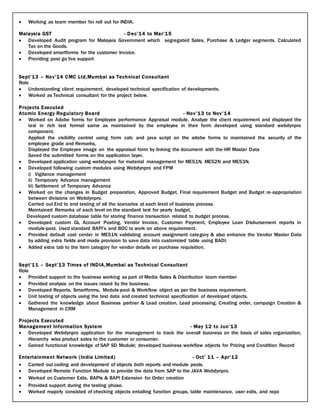  Working as team member for roll out for INDIA.
Malaysia GST - Dec’14 to Mar’15
 Developed Audit program for Malaysia Government which segregated Sales, Purchase & Ledger segments. Calculated
Tax on the Goods.
 Developed smartforms for the customer Invoice.
 Providing post go live support
Sept’13 – Nov’14 CMC Ltd,Mumbai as Technical Consultant
Role
 Understanding client requirement, developed technical specification of developments.
 Worked as Technical consultant for the project below.
Projects Executed
Atomic Energy Regulatory Board - Nov’13 to Nov’14
 Worked on Adobe forms for Employee performance Appraisal module. Analyze the client requirement and displayed the
text in rich text format same as maintained by the employee in their form developed using standard webdynpro
component.
Applied the visibility control using form calc and java script on the adobe forms to maintained the security of the
employee grade and Remarks,
Displayed the Employee image on the appraisal form by linking the document with the HR Master Data
Saved the submitted forms on the application layer.
 Developed application using webdynpro for material management for ME51N, ME52N and ME53N.
 Developed following custom modules using Webdynpro and FPM
i) Vigilance management
ii) Temporary Advance management
iii) Settlement of Temporary Advance
 Worked on the changes in Budget preparation, Approved Budget, Final requirement Budget and Budget re-appropriation
between divisions on Webdynpro.
Carried out End to end testing of all the scenarios at each level of business process.
Maintained Remarks of each level on the standard text for yearly budget.
Developed custom database table for storing finance transaction related to budget process.
 Developed custom GL Account Posting, Vendor Invoice, Customer Payment, Employee Loan Disbursement reports in
module-pool. Used standard BAPI’s and BDC to work on above requirement.
 Provided default cost center in ME51N validating account assignment category & also enhance the Vendor Master Data
by adding extra fields and made provision to save data into customized table using BADI.
 Added extra tab to the item category for vendor details on purchase requisition.
Sept’11 – Sept’13 Times of INDIA,Mumbai as Technical Consultant
Role
 Provided support to the business working as part of Media Sales & Distribution team member
 Provided analysis on the issues raised by the business.
 Developed Reports, Smartforms, Module-pool & Workflow object as per the business requirement.
 Unit testing of objects using the test data and created technical specification of developed objects.
 Gathered the knowledge about Business partner & Lead creation, Lead processing, Creating order, campaign Creation &
Management in CRM
Projects Executed
Management Information System - May 12 to Jun’13
 Developed Webdynpro application for the management to track the overall business on the basis of sales organization,
Hierarchy wise product sales to the customer or consumer.
 Gained functional knowledge of SAP SD Module; developed business workflow objects for Pricing and Condition Record
Entertainment Network (India Limited) - Oct’ 11 – Apr’12
 Carried out coding and development of objects both reports and module pools.
 Developed Remote Function Module to provide the data from SAP to the JAVA Webdynpro.
 Worked on Customer Exits, BAPIs & BAPI Extension for Order creation
 Provided support during the testing phase.
 Worked majorly consisted of checking objects entailing function groups, table maintenance, user exits, and repo
 