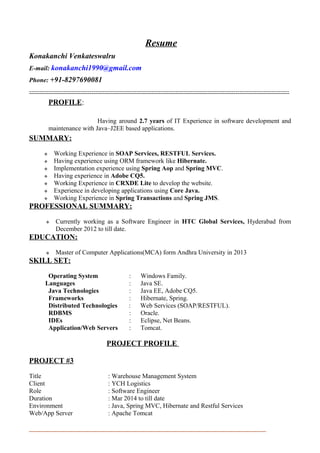 Resume
Konakanchi Venkateswalru
E-mail: konakanchi1990@gmail.com
Phone: +91-8297690081
-------------------------------------------------------------------------------------------------------------------------
PROFILE:
Having around 2.7 years of IT Experience in software development and
maintenance with Java–J2EE based applications.
SUMMARY:
 Working Experience in SOAP Services, RESTFUL Services.
 Having experience using ORM framework like Hibernate.
 Implementation experience using Spring Aop and Spring MVC.
 Having experience in Adobe CQ5.
 Working Experience in CRXDE Lite to develop the website.
 Experience in developing applications using Core Java.
 Working Experience in Spring Transactions and Spring JMS.
PROFESSIONAL SUMMARY:
 Currently working as a Software Engineer in HTC Global Services, Hyderabad from
December 2012 to till date.
EDUCATION:
 Master of Computer Applications(MCA) form Andhra University in 2013
SKILL SET:
Operating System : Windows Family.
Languages : Java SE.
Java Technologies : Java EE, Adobe CQ5.
Frameworks : Hibernate, Spring.
Distributed Technologies : Web Services (SOAP/RESTFUL).
RDBMS : Oracle.
IDEs : Eclipse, Net Beans.
Application/Web Servers : Tomcat.
PROJECT PROFILE
PROJECT #3
Title : Warehouse Management System
Client : YCH Logistics
Role : Software Engineer
Duration : Mar 2014 to till date
Environment : Java, Spring MVC, Hibernate and Restful Services
Web/App Server : Apache Tomcat
 