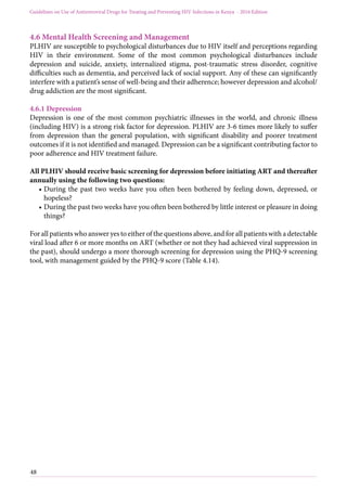 48
Guidelines on Use of Antiretroviral Drugs for Treating and Preventing HIV Infections in Kenya - 2016 Edition
4.6 Mental Health Screening and Management
PLHIV are susceptible to psychological disturbances due to HIV itself and perceptions regarding
HIV in their environment. Some of the most common psychological disturbances include
depression and suicide, anxiety, internalized stigma, post-traumatic stress disorder, cognitive
difficulties such as dementia, and perceived lack of social support. Any of these can significantly
interfere with a patient’s sense of well-being and their adherence; however depression and alcohol/
drug addiction are the most significant.
4.6.1 Depression
Depression is one of the most common psychiatric illnesses in the world, and chronic illness
(including HIV) is a strong risk factor for depression. PLHIV are 3-6 times more likely to suffer
from depression than the general population, with significant disability and poorer treatment
outcomes if it is not identified and managed. Depression can be a significant contributing factor to
poor adherence and HIV treatment failure.
All PLHIV should receive basic screening for depression before initiating ART and thereafter
annually using the following two questions:
•	During the past two weeks have you often been bothered by feeling down, depressed, or
hopeless?
•	During the past two weeks have you often been bothered by little interest or pleasure in doing
things?
For all patients who answer yes to either of the questions above, and for all patients with a detectable
viral load after 6 or more months on ART (whether or not they had achieved viral suppression in
the past), should undergo a more thorough screening for depression using the PHQ-9 screening
tool, with management guided by the PHQ-9 score (Table 4.14).
 