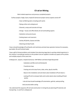 CV ad on Mining
Work related experience and previous completed projects
Surface projects: Anglo, Exaro; Impala & Samancore project various aspects consist off
: Hsian cell &lining dams including earth works
: Piping surface and underground
: Channels, sumps and concrete silt traps
: Change houses and office blocks all civil and building aspects
: Substation and pump houses
: Cooling towers and reservoirs
: Variety off plinths, basese and slabs
: Detaining and dwarf walls
I have a broad knowledge off earthworks and machinery and also have operators licenses for excavator,
pay loader; tlb and frontend loader
I have a gift to foresee problems and mistakes from planning stage dew to working related experience in
this industry I normally got solutions to the problem and am capable to handle any aspects off my duties
and multiple projects at the same time
Underground projects:; Impala & Samancor BHP Billiton and latest Anglo Booysendal
: Substation and Mcc (civil and brickwork)
: Transformer bays
: Footing and civil to box fronts, skids; strike, dips & chairlifts
: Bases to fan installation and vent doors (also installation off vent doors )
: casting off civil to conveyor belts and crusher plants (also installing off steel
) works)
I also do have broad knowledge off cementation, gahnite, waterproofing
And concrete kettle casting
I do understand the sequence off civil and construction in mining the pre planning off materials and
transporting to and from underground
 