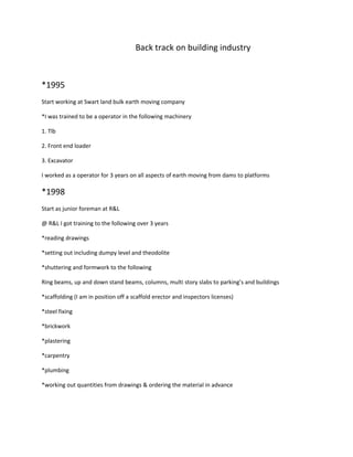 Back track on building industry
*1995
Start working at Swart land bulk earth moving company
*I was trained to be a operator in the following machinery
1. Tlb
2. Front end loader
3. Excavator
I worked as a operator for 3 years on all aspects of earth moving from dams to platforms
*1998
Start as junior foreman at R&L
@ R&L I got training to the following over 3 years
*reading drawings
*setting out including dumpy level and theodolite
*shuttering and formwork to the following
Ring beams, up and down stand beams, columns, multi story slabs to parking’s and buildings
*scaffolding (I am in position off a scaffold erector and inspectors licenses)
*steel fixing
*brickwork
*plastering
*carpentry
*plumbing
*working out quantities from drawings & ordering the material in advance
 