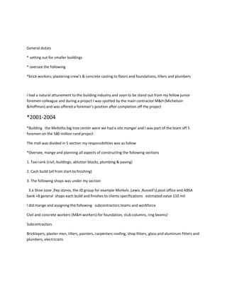 General duties
* setting out for smaller buildings
* oversee the following
*brick workers; plastering crew’s & concrete casting to floors and foundations, tillers and plumbers
I had a natural attunement to the building industry and soon to be stand out from my fellow junior
foremen colleague and during a project I was spotted by the main contractor M&H (Michelson
&Hoffman) and was offered a foreman’s position after completion off the project
*2001-2004
*Building the Mellotto big tree center were we had a site manger and I was part of the team off 5
foremen on the 580 million rand project
The mall was divided in 5 section my responsibilities was as follow
*Oversee, mange and planning all aspects of constructing the following sections
1. Taxi rank (civil, buildings, ablution blocks, plumbing & paving)
2. Cash build (all from start to finishing)
3. The following shops was under my section
3.a Shoe zone ,Pep stores, the JD group for example Morkels ,Lewis ,Russell’s),post office and ABSA
bank +8 general shops each build and finishes to clients specifications estimated value 110 mil
I did mange and assigning the following subcontractors teams and workforce
Civil and concrete workers (M&H workers) for foundation, stub columns, ring beams)
Subcontractors
Bricklayers, plaster men, tillers, painters, carpenters roofing, shop fitters, glass and aluminum fitters and
plumbers, electricians
 