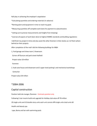 Roll play in achieving the employer’s expatiation
*Calculating quantities and ordering materials (in advance)
*Renting plant and equipment in time to reach my goals
*Measuring quantities off complete work done for payment to subcontractors
*setting out to precise measurements and heights from drawings
*oversee all aspects of work been done to highest NHBRC standards and building regulations
I did finish my project in time and also assist the other foremen in their duties as 2 of them where
behind on their projects
After completion of the mall I did the following buildings for M&H
1, Ford garage and show room / showroom
Corner off Duncan and park street Hatfield
Project value 18 million
Foremen
2. Audi auto house and showroom and 3 upper level parking’s and mechanical workshops
Centurion
Project value 28 million
*2004-2006
Capital construction
Position held site manger /foremen Contracts position only
Following 5 star resorts build and upgrade for Holiday club value off 78 million
20 single units and 10 double story units each unit consist off4 single units total units 60
Health and beauty spa
Lapa ,Boma and bar with swimming pools
 
