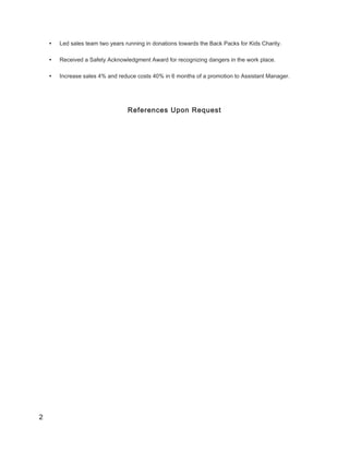 • Led sales team two years running in donations towards the Back Packs for Kids Charity.
• Received a Safety Acknowledgment Award for recognizing dangers in the work place.
• Increase sales 4% and reduce costs 40% in 6 months of a promotion to Assistant Manager.
References Upon Request
2
 