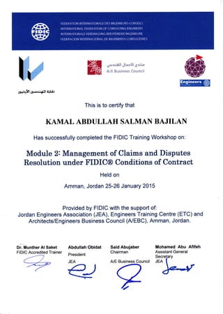 rusx:ix:;x
*- +*l {ll-..,s.l4J A{Ui
This is to certify that
KAMAL ABDULLAH SALMAN BAJILAN
Has successfully completed the FIDIC Training Workshop on:
Said Abujaber
Chairman
A/E Business Council
Mohamed Abu Afifeh
Assistant General
Secretarv
rgn I
)edr
,(1$,
Module 2: Management of Claims and Disputes
Resolution under FIDIC@ Conditions of Contract
Held on
Amman, Jordan 25-26 January 2015
Provided by FIDIC with the support of:
Jordan Engineers Association (JEA), Engineers Training Centre (ETC) and
Architects/Engineers Business Council (A/EBC), Amman, Jordan.
oi."tihuntfrer Al Saket
FIDIC Accredited Trainer
Abdullah Obidat
President
JEA
 