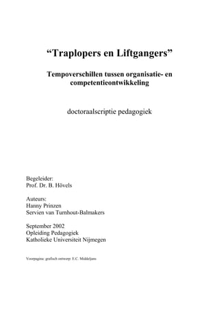 “Traplopers en Liftgangers”
Tempoverschillen tussen organisatie- en
competentieontwikkeling
doctoraalscriptie pedagogiek
Begeleider:
Prof. Dr. B. Hövels
Auteurs:
Hanny Prinzen
Servien van Turnhout-Balmakers
September 2002
Opleiding Pedagogiek
Katholieke Universiteit Nijmegen
Voorpagina: grafisch ontwerp: E.C. Middeljans
 