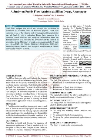 International Journal of Trend in Scientific Research and Development (IJTSRD)
Volume 6 Issue 6, September-October 2022 Available Online: www.ijtsrd.com e-ISSN: 2456 – 6470
@ IJTSRD | Unique Paper ID – IJTSRD51922 | Volume – 6 | Issue – 6 | September-October 2022 Page 584
A Study on Funds Flow Analysis at Siflon Drugs, Anantapur
P. Snigdha Mounika1
, Dr. P. Basaiah2
1
Student, 2
Assistant Professor,
1,2
JNTU Anantapur, Andhra Pradesh, India
ABSTRACT
Fund flow analysis can reveal the strength and weakness in
utilization of available fund for business purpose. Fund flow
statement is one of the valuable tools of management to evaluate the
uses of funds by the organization. Funds flow statement is a
statement which discloses the analytical information about the
different sources of a fund and the application of the same in an
accounting cycle. This study is based on secondary data for 5 years
viz., 2016-2017, 2017-2018, 2018-2019,2019-2020, 2020-2021
annual reports and website . This study will provide to know various
inflows and outflows of funds.
How to cite this paper: P. Snigdha
Mounika | Dr. P. Basaiah "A Study on
Funds Flow Analysis at Siflon Drugs,
Anantapur" Published in International
Journal of Trend in
Scientific Research
and Development
(ijtsrd), ISSN:
2456-6470,
Volume-6 | Issue-6,
October 2022,
pp.584-593, URL:
www.ijtsrd.com/papers/ijtsrd51922.pdf
Copyright © 2022 by author(s) and
International Journal of Trend in
Scientific Research and Development
Journal. This is an
Open Access article
distributed under the
terms of the Creative Commons
Attribution License (CC BY 4.0)
(http://creativecommons.org/licenses/by/4.0)
INTRODUCTION
Fund Flow Statement which will indicate the changes
and movement of funds between two balance sheet
dates which are not clearly mirrored in the balance
sheet and income statement. That statement is called
as funds flow statement. The analysis which studies
the flow and movement of funds is called as funds
flow analysis. A different statement is an absolute
necessity to find any periodical boost or decrease in
funds of a firm. This statement is referred as fund
flow statement whose purpose is to study the fund
sources and its application over an accounting period.
MEANING:
A Fund flow statement is a statement of sources and
uses of funds or net working capital. It is a statement
which shows how the net working capital is obtained
and it is put to use. It is a technical device designed to
highlight the changes in the financial condition of a
business enterprise between two balance sheet dates.
DEFINITION:
According to Smith and Brown, “A statement of
sources and application of fund is a technical device
designed to analyze the changes in the financial
condition of a business enterprise between two dates”.
PROCEDURE FOR PREPARING FUND FLOW
STATEMENT:
The fund flow statement consists of the following:
1. Preparation of statement of changes in working
capital.
2. Preparation of funds from operations.
3. Preparation of Funds flow statements.
NEED FOR THE STUDY
The study helps to know the inflows and outflows of
funds, movement & utilization of funds.
SCOPE OF THE STUDY
The study covers the funds flow analysis for a period
of 2016-2017 to 2020-2021.
OBJECTIVES OF THE STUDY
To study the working capital position and
changes.
To analyze the funds from operations.
To know the various sources and applications of
funds.
RESEARCH METHODOLOGY
The Study is based on the secondary data.
IJTSRD51922
 