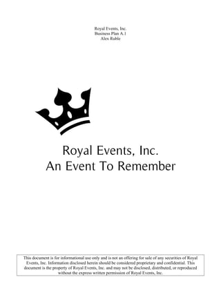 Royal Events, Inc.
Business Plan A.1
Alex Ruble
Royal Events, Inc.
An Event To Remember
This document is for informational use only and is not an offering for sale of any securities of Royal
Events, Inc. Information disclosed herein should be considered proprietary and confidential. This
document is the property of Royal Events, Inc. and may not be disclosed, distributed, or reproduced
without the express written permission of Royal Events, Inc.
 