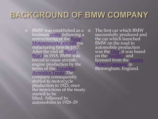  BMW was established as a
business entity following a
restructuring of the Rapp
Motorenwerke aircraft ma
nufacturing firm in 1917.
After the end of World
War I in 1918, BMW was
forced to cease aircraft-
engine production by the
terms of the Versailles
Armistice Treaty The
company consequently
shifted to motorcycle
production in 1923, once
the restrictions of the treaty
started to be
lifted, followed by
automobiles in 1928–29
 The first car which BMW
successfully produced and
the car which launched
BMW on the road to
automobile production
was the Dixi, it was based
on the Austin 7 and
licensed from the Austin
Motor Company in
Birmingham, England.
 