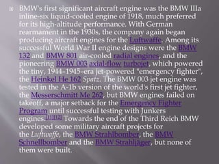  BMW's first significant aircraft engine was the BMW IIIa
inline-six liquid-cooled engine of 1918, much preferred
for its high-altitude performance. With German
rearmament in the 1930s, the company again began
producing aircraft engines for the Luftwaffe. Among its
successful World War II engine designs were the BMW
132 and BMW 801 air-cooled radial engines, and the
pioneering BMW 003 axial-flow turbojet, which powered
the tiny, 1944–1945–era jet-powered "emergency fighter",
the Heinkel He 162 Spatz. The BMW 003 jet engine was
tested in the A-1b version of the world's first jet fighter,
the Messerschmitt Me 262, but BMW engines failed on
takeoff, a major setback for the Emergency Fighter
Program until successful testing with Junkers
engines.[11][12] Towards the end of the Third Reich BMW
developed some military aircraft projects for
the Luftwaffe, the BMW Strahlbomber, the BMW
Schnellbomber and the BMW Strahljäger, but none of
them were built.
 