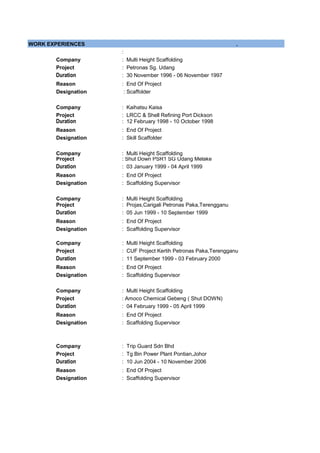 WORK EXPERIENCES .
:
Company : Multi Height Scaffolding
Project : Petronas Sg. Udang
Duration : 30 November 1996 - 06 November 1997
Reason : End Of Project
Designation
Company : Kaihatsu Kaisa
Project : LRCC & Shell Refining Port Dickson
Duration : 12 February 1998 - 10 October 1998
Reason : End Of Project
Designation
Company : Multi Height Scaffolding
Project : Shut Down PSR1 SG Udang Melake
Duration : 03 January 1999 - 04 April 1999
Reason : End Of Project
Designation : Scaffolding Supervisor
Company : Multi Height Scaffolding
Project : Projas,Carigali Petronas Paka,Terengganu
Duration : 05 Jun 1999 - 10 September 1999
Reason : End Of Project
Designation : Scaffolding Supervisor
Company : Multi Height Scaffolding
Project : CUF Project Kertih Petronas Paka,Terengganu
Duration : 11 September 1999 - 03 February 2000
Reason : End Of Project
Designation : Scaffolding Supervisor
Company : Multi Height Scaffolding
Project : Amoco Chemical Gebeng ( Shut DOWN)
Duration : 04 February 1999 - 05 April 1999
Reason : End Of Project
Designation : Scaffolding Supervisor
Company : Trip Guard Sdn Bhd
Project : Tg Bin Power Plant Pontian,Johor
Duration : 10 Jun 2004 - 10 November 2006
Reason : End Of Project
Designation : Scaffolding Supervisor
: Skill Scaffolder
: Scaffolder
 