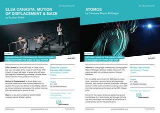 ELSA CANASTA, MOTION
OF DISPLACEMENT & MAZE
by Scottish Ballet
HMT HEAVYWEIGHTS
Friday 9th October
Saturday 10th October
His Majesty’s Theatre
7.30pm
Tickets
£17 - £23
£5 (Student Standby)
Free pre-show (6.30pm - 7pm)
& post-show talk.
Presented in partnership with
Elsa Canasta by Javier de Frutos is a dark, funny
and sexy evocation of the music of Cole Porter. With
a touch of music hall magic, a singer who will share
the stage and breathtaking partnering, Scottish Ballet
dancers will be having a ball and so will you!
Motion of Displacement by Bryan Arias is an
exclusive commission from Scottish Ballet and it’ll
explore the causes and effects of storytelling, inspired
by his own childhood memories of his mother’s journey
from her native land in pursuit of love.
Maze is a new work created by Scottish Ballet
company dancer Sophie Laplane.
Photo by
Nisbet Wylie
EXQUISITE BALLET PERFORMANCES FROM SCOTLAND’S
FINEST FEATURING THE MUSIC OF COLE PORTER
EXPECT
#DanceLive15 www.dancelivefestival.co.uk T: 01224 641122
ATOMOS
by Company Wayne McGregor
HMT HEAVYWEIGHTS
Atomos by cutting-edge contemporary choreographer
Wayne McGregor atomises bodies, movement, film,
sound and light into miniature shards of intense
sensation.
Ten incredible dancers perform McGregor’s unique
style – sculptural, rigorous, jarring and hauntingly
beautiful. Neo-classical ambient composers A Winged
Victory For The Sullen provide the soaring score, fresh
from their acclaimed performance at the BBC 6 Music
prom.
Known for his unique, tenacious questioning across
the interface of art and science and through the body
and mind, McGregor has remained at the forefront of
contemporary arts for the past 20 years.
Monday 19th October
His Majesty’s Theatre
7.30pm
Tickets
£17 - £23
£5 (Student Standby)
Presented in partnership with
Photo by
Rick Guest
VIRTUOSIC DANCE OF THE HIGHEST ORDER
IN THIS COMPANY’S FIRST EVER VISIT
EXPECT
#DanceLive15 www.dancelivefestival.co.uk T: 01224 641122
 