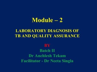 Module – 2
LABORATORY DIAGNOSIS OF
TB AND QUALITY ASSURANCE
BY
Batch II
Dr Anchlesh Tekam
Facilitator - Dr Neeta Singla
 