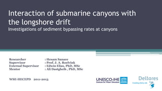 Interaction of submarine canyons with
the longshore drift
Investigations of sediment bypassing rates at canyons
Researcher : Hesam Sanaee
Supervisor : Prof. J. A. Roelvink
External Supervisor : Edwin Elias, PhD, MSc
Mentor : Ali Dastgheib , PhD, MSc
WSE-HECEPD 2011-2013
 