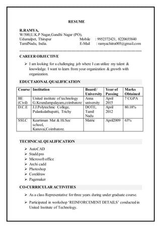 RESUME
R.RAMYA,
W/500,U.K.P Nagar,Gandhi Nagar (PO),
Udumalpet, Thirupur Mobile : 9952372421, 8220655840
TamilNadu, India. E-Mail : ramyachitra005@gmail.com
=========================================================
CAREER OBJECTIVE
 I am looking for a challenging job where I can utilize my talent &
knowledge. I want to learn from your organization & growth with
organization.
EDUCTAIONAL QUALIFICATION
Course Institution Board/
University
Year of
Passing
Marks
Obtained
BE
(Civil)
United institute of technology
G.Koundampalayam,coimbatore
Anna
university
April
2015
7 CGPA
D.C.E J.J.Polytechnic College,
Pulankulathupatti, Trichy
DOTE,
Tamil
Nadu
April
2012
80.18%
SSLC Keartiman Mat & Hi.Sec
school,
Kanuvai,Coimbatore.
Matric April2009 63%
TECHNICAL QUALIFICATION
 AutoCAD
 Stadd pro
 Microsoft office
 Archi cadd
 Photoshop
 Coreldraw
 Pagemaker
CO-CURRICULAR ACTIVITIES
 As a class Representative for three years during under graduate course.
 Participated in workshop ‘REINFORCEMENT DETAILS’ conducted in
United Institute of Technology.
 