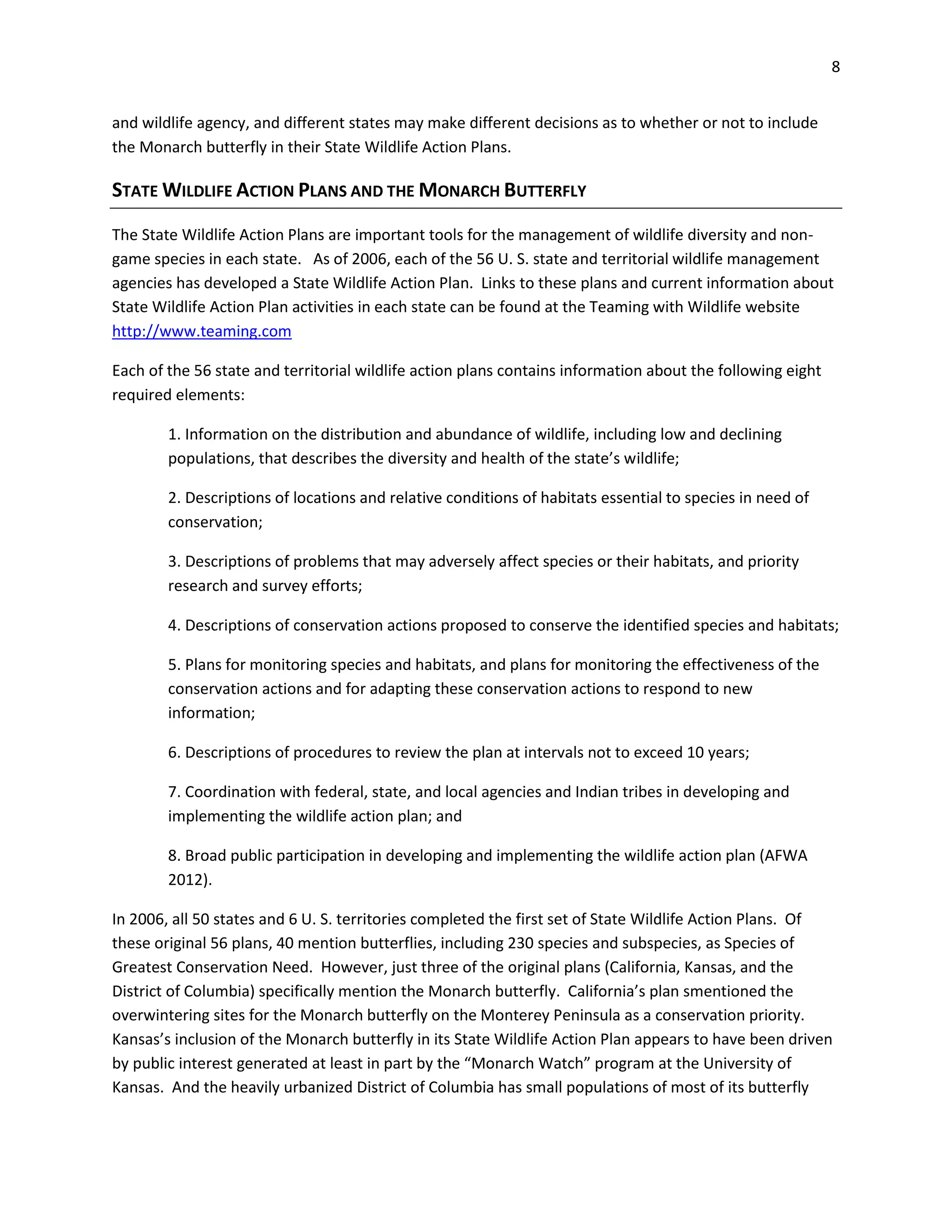 8
and wildlife agency, and different states may make different decisions as to whether or not to include
the Monarch butterfly in their State Wildlife Action Plans.
STATE WILDLIFE ACTION PLANS AND THE MONARCH BUTTERFLY
The State Wildlife Action Plans are important tools for the management of wildlife diversity and non-
game species in each state. As of 2006, each of the 56 U. S. state and territorial wildlife management
agencies has developed a State Wildlife Action Plan. Links to these plans and current information about
State Wildlife Action Plan activities in each state can be found at the Teaming with Wildlife website
http://www.teaming.com
Each of the 56 state and territorial wildlife action plans contains information about the following eight
required elements:
1. Information on the distribution and abundance of wildlife, including low and declining
populations, that describes the diversity and health of the state’s wildlife;
2. Descriptions of locations and relative conditions of habitats essential to species in need of
conservation;
3. Descriptions of problems that may adversely affect species or their habitats, and priority
research and survey efforts;
4. Descriptions of conservation actions proposed to conserve the identified species and habitats;
5. Plans for monitoring species and habitats, and plans for monitoring the effectiveness of the
conservation actions and for adapting these conservation actions to respond to new
information;
6. Descriptions of procedures to review the plan at intervals not to exceed 10 years;
7. Coordination with federal, state, and local agencies and Indian tribes in developing and
implementing the wildlife action plan; and
8. Broad public participation in developing and implementing the wildlife action plan (AFWA
2012).
In 2006, all 50 states and 6 U. S. territories completed the first set of State Wildlife Action Plans. Of
these original 56 plans, 40 mention butterflies, including 230 species and subspecies, as Species of
Greatest Conservation Need. However, just three of the original plans (California, Kansas, and the
District of Columbia) specifically mention the Monarch butterfly. California’s plan smentioned the
overwintering sites for the Monarch butterfly on the Monterey Peninsula as a conservation priority.
Kansas’s inclusion of the Monarch butterfly in its State Wildlife Action Plan appears to have been driven
by public interest generated at least in part by the “Monarch Watch” program at the University of
Kansas. And the heavily urbanized District of Columbia has small populations of most of its butterfly
 
